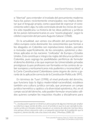 Jose Daniel Fonseca - Sandoval
Trans-pasando Fronteras, Núm.11, 2018. Cali-Colombia
ISSN 2248-7212 • ISSN-e 2322-9152
58
o “libertad” para entender el traslado del pensamiento moderno
hacia los países recientemente emancipados: eso implica deno-
tar que el lenguaje propio, como capacidad de expresar el cono-
cimiento sobre algo, ha sido controlado desde los inicios de nues-
tra vida republicana. La historia de las ideas políticas y jurídicas
de los países latinoamericanos es una “novela plagiada”, según la
célebre expresión del peruano Augusto Salazar (1968).
En la actualidad, aun vemos esa difusión del pensamiento ju-
rídico europeo como dominante: los conocimientos que forman a
los abogados en Colombia son reproducciones totales, parciales
o revisadas superficialmente, de los conceptos, epistemes y doc-
trinas aplicadas en las naciones “civilizadas” de Europa y Estados
Unidos. Esto constituye e integra las reglas del discurso jurídico en
Colombia, pues segrega las posibilidades periféricas de formular
el derecho distintas a las que expresan las Universidades privadas
prestigiosas (cuyos profesores son formados en los centros de sa-
ber europeos y norteamericanos más pudientes y reconocidos)4
y
la Corte Constitucional Colombiana como órgano de cierre y ga-
rante de la aplicación correcta de la Constitución Política de 1991.
En términos de Tuori (1998), el nivel profundo del derecho,
que funciona bajo la lógica modernidad-racionalidad, establece
también una cultura jurídica cerrada, que promueve un campo
jurídico hermético y apático a la diversidad epistémica. Así, en el
campo social del derecho, solo pueden formular enunciados váli-
dos quienes cumplan los requisitos rituales y disciplinares para
4
“(…) la educación superior en América Latina a pesar de algunos intentos por ampliar
su cobertura sigue siendo de élite, no en el sentido en que lo es por ejemplo la edu-
cación jurídica en Estados Unidos, basada en un sistema de selección meritocrática,
sino porque ofrece educación solo a un pequeño porcentaje de la población que la
requiere y, dentro de ella, solo a las clases más altas.” (Montoya, 2008: 32)
 