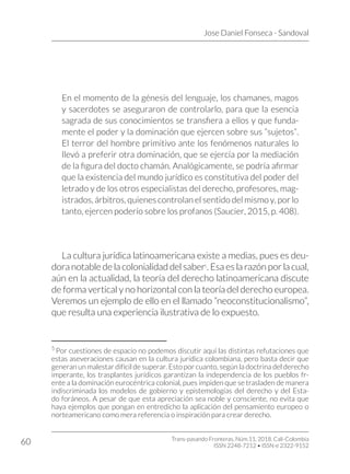 Jose Daniel Fonseca - Sandoval
Trans-pasando Fronteras, Núm.11, 2018. Cali-Colombia
ISSN 2248-7212 • ISSN-e 2322-9152
60
En el momento de la génesis del lenguaje, los chamanes, magos
y sacerdotes se aseguraron de controlarlo, para que la esencia
sagrada de sus conocimientos se transfiera a ellos y que funda-
mente el poder y la dominación que ejercen sobre sus “sujetos”.
El terror del hombre primitivo ante los fenómenos naturales lo
llevó a preferir otra dominación, que se ejercía por la mediación
de la figura del docto chamán. Analógicamente, se podría afirmar
que la existencia del mundo jurídico es constitutiva del poder del
letrado y de los otros especialistas del derecho, profesores, mag-
istrados, árbitros, quienes controlan el sentido del mismo y, por lo
tanto, ejercen poderío sobre los profanos (Saucier, 2015, p. 408).
La cultura jurídica latinoamericana existe a medias, pues es deu-
dora notable de la colonialidad del saber5
. Esa es la razón por la cual,
aún en la actualidad, la teoría del derecho latinoamericana discute
de forma vertical y no horizontal con la teoría del derecho europea.
Veremos un ejemplo de ello en el llamado “neoconstitucionalismo”,
que resulta una experiencia ilustrativa de lo expuesto.
5
Por cuestiones de espacio no podemos discutir aquí las distintas refutaciones que
estas aseveraciones causan en la cultura jurídica colombiana, pero basta decir que
generan un malestar difícil de superar. Esto por cuanto, según la doctrina del derecho
imperante, los trasplantes jurídicos garantizan la independencia de los pueblos fr-
ente a la dominación eurocéntrica colonial, pues impiden que se trasladen de manera
indiscriminada los modelos de gobierno y epistemologías del derecho y del Esta-
do foráneos. A pesar de que esta apreciación sea noble y consciente, no evita que
haya ejemplos que pongan en entredicho la aplicación del pensamiento europeo o
norteamericano como mera referencia o inspiración para crear derecho.
 