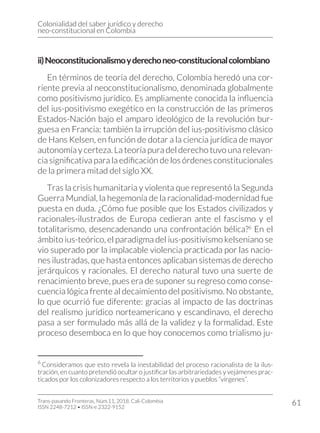 Colonialidad del saber jurídico y derecho
neo-constitucional en Colombia
Trans-pasando Fronteras, Núm.11, 2018. Cali-Colombia
ISSN 2248-7212 • ISSN-e 2322-9152
61
ii)Neoconstitucionalismoyderechoneo-constitucionalcolombiano
En términos de teoría del derecho, Colombia heredó una cor-
riente previa al neoconstitucionalismo, denominada globalmente
como positivismo jurídico. Es ampliamente conocida la influencia
del ius-positivismo exegético en la construcción de las primeros
Estados-Nación bajo el amparo ideológico de la revolución bur-
guesa en Francia: también la irrupción del ius-positivismo clásico
de Hans Kelsen, en función de dotar a la ciencia jurídica de mayor
autonomía y certeza. La teoría pura del derecho tuvo una relevan-
cia significativa para la edificación de los órdenes constitucionales
de la primera mitad del siglo XX.
Tras la crisis humanitaria y violenta que representó la Segunda
Guerra Mundial, la hegemonía de la racionalidad-modernidad fue
puesta en duda. ¿Cómo fue posible que los Estados civilizados y
racionales-ilustrados de Europa cedieran ante el fascismo y el
totalitarismo, desencadenando una confrontación bélica?6
En el
ámbito ius-teórico, el paradigma del ius-positivismo kelseniano se
vio superado por la implacable violencia practicada por las nacio-
nes ilustradas, que hasta entonces aplicaban sistemas de derecho
jerárquicos y racionales. El derecho natural tuvo una suerte de
renacimiento breve, pues era de suponer su regreso como conse-
cuencia lógica frente al decaimiento del positivismo. No obstante,
lo que ocurrió fue diferente: gracias al impacto de las doctrinas
del realismo jurídico norteamericano y escandinavo, el derecho
pasa a ser formulado más allá de la validez y la formalidad. Este
proceso desemboca en lo que hoy conocemos como trialismo ju-
6
Consideramos que esto revela la inestabilidad del proceso racionalista de la ilus-
tración, en cuanto pretendió ocultar o justificar las arbitrariedades y vejámenes prac-
ticados por los colonizadores respecto a los territorios y pueblos “vírgenes”.
 