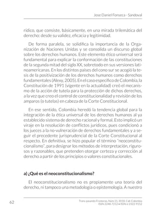 Jose Daniel Fonseca - Sandoval
Trans-pasando Fronteras, Núm.11, 2018. Cali-Colombia
ISSN 2248-7212 • ISSN-e 2322-9152
62
rídico, que consiste, básicamente, en una mirada trilemática del
derecho: desde su validez, eficacia y legitimidad.
De forma paralela, se solidifica la importancia de la Orga-
nización de Naciones Unidas y se consolida un discurso global
sobre los derechos humanos. Este elemento ético universal será
fundamental para explicar la conformación de las constituciones
de la segunda mitad del siglo XX, sobretodo en sus versiones lati-
noamericanas. En los distintos países del cono sur se acogió la te-
sis de la positivización de los derechos humanos como derechos
fundamentales(Alexy,2005).EnelcasoespecíficodeColombia,la
Constitución de 1991 (vigente en la actualidad) creó el mecanis-
mo de la acción de tutela para la protección de dichos derechos,
a la vez que creo el control de constitucionalidad y revisión de los
amparos (o tutelas) en cabeza de la Corte Constitucional.
En ese sentido, Colombia heredó la tendencia global para la
integración de la ética universal de los derechos humanos al ya
establecido sistema de derecho racional y formal. Esto implicó un
viraje en la resolución de conflictos jurídicos, pues condicionó a
los jueces a la no-vulneración de derechos fundamentales y a se-
guir el precedente jurisprudencial de la Corte Constitucional al
respecto. En definitiva, se hizo popular el término “neoconstitu-
cionalismo”, para designar los métodos de interpretación, riguro-
sos y razonables, que pretenden otorgar certeza y corrección al
derecho a partir de los principios o valores constitucionales.
a) ¿Qué es el neoconstitucionalismo?
El neoconstitucionalismo no es propiamente una teoría del
derecho, ni tampoco una metodología o epistemología. A nuestro
 