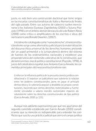 Colonialidad del saber jurídico y derecho
neo-constitucional en Colombia
Trans-pasando Fronteras, Núm.11, 2018. Cali-Colombia
ISSN 2248-7212 • ISSN-e 2322-9152
63
juicio, es más bien una construcción doctrinal que tiene origen
en las escuelas constitucionalistas de Italia y Alemania de finales
del siglo pasado. Entre sus autores de cabecera suelen mencio-
narse a los italianos Gustavo Zagrebelsky (2003) y Susana Poz-
zolo (1998) y en el ámbito alemán destaca la obra de Robert Alexy
(2008) como crítica o amplificadora de los escritos e ideas del
norteamericano Ronald Dworkin, (2007).
Inicialmentecatalogadocomo“nuevoderecho”,elneoconstitu-
cionalismo surge como alternativa judicial para la materialización
del discurso ético universal de los derechos humanos; pretende
dar un papel primordial a la jurisprudencia dentro del sistema
de fuentes de los ordenamientos nacionales y establecer una
preponderancia del contenido valorativo de la constitución, que
denominaremos moral-política constitucional (Pozzolo, 1998). A
juicio del catedrático español Jose Antonio García Amado, los co-
metidos principales del neoconstitucionalismo son
i) reforzar la influencia política de la presunta ciencia jurídico-con-
stitucional e ii) impulsar un judicialismo que subvierte la relación
entre los poderes constitucionales, pone en jaque el principio
democrático y la soberanía popular y desdobla las propias consti-
tuciones, haciendo que ciertos derechos materializados y fuerte-
mente vinculados a valores morales sustanciales imperen ab-
solutamente sobre los derechos constitucionales de tipo político
(Garcia Amado, 2010, p. 131).
Aunque más adelante expresaremos por qué nos apartamos del
segundo cometido establecido por García Amado (2010) consid-
eramos que su mención es indispensable para entender los con-
flictos que suscita una práctica judicial que cierra el campo jurídico
 