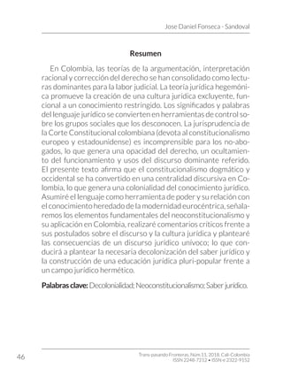 Jose Daniel Fonseca - Sandoval
Trans-pasando Fronteras, Núm.11, 2018. Cali-Colombia
ISSN 2248-7212 • ISSN-e 2322-9152
46
Resumen
En Colombia, las teorías de la argumentación, interpretación
racional y corrección del derecho se han consolidado como lectu-
ras dominantes para la labor judicial. La teoría jurídica hegemóni-
ca promueve la creación de una cultura jurídica excluyente, fun-
cional a un conocimiento restringido. Los significados y palabras
del lenguaje jurídico se convierten en herramientas de control so-
bre los grupos sociales que los desconocen. La jurisprudencia de
la Corte Constitucional colombiana (devota al constitucionalismo
europeo y estadounidense) es incomprensible para los no-abo-
gados, lo que genera una opacidad del derecho, un ocultamien-
to del funcionamiento y usos del discurso dominante referido.
El presente texto afirma que el constitucionalismo dogmático y
occidental se ha convertido en una centralidad discursiva en Co-
lombia, lo que genera una colonialidad del conocimiento jurídico.
Asumiré el lenguaje como herramienta de poder y su relación con
el conocimiento heredado de la modernidad eurocéntrica, señala-
remos los elementos fundamentales del neoconstitucionalismo y
su aplicación en Colombia, realizaré comentarios críticos frente a
sus postulados sobre el discurso y la cultura jurídica y plantearé
las consecuencias de un discurso jurídico unívoco; lo que con-
ducirá a plantear la necesaria decolonización del saber jurídico y
la construcción de una educación jurídica pluri-popular frente a
un campo jurídico hermético.
Palabrasclave:Decolonialidad;Neoconstitucionalismo;Saberjurídico.
 