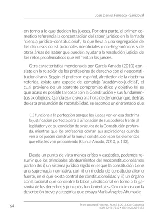 Jose Daniel Fonseca - Sandoval
Trans-pasando Fronteras, Núm.11, 2018. Cali-Colombia
ISSN 2248-7212 • ISSN-e 2322-9152
64
en torno a lo que deciden los jueces. Por otra parte, el primer co-
metido referencia la concentración del saber jurídico en la llamada
“ciencia jurídico-constitucional”, lo que lleva a una segregación de
los discursos constitucionales no-oficiales o no-hegemónicos y de
otras áreas del saber que pueden ayudar a la resolución judicial de
los retos problemáticos que enfrentan los jueces.
Otra característica mencionada por García Amado (2010) con-
siste en la relación de los profesores de derecho con el neoconsti-
tucionalismo. Según el profesor español, alrededor de la doctrina
referida, existe una especie de complejo “académico-judicial”, el
cual proviene de un aparente compromiso ético y objetivo (si es
que acaso es posible tal cosa) con la Constitución y sus fundamen-
tos axiológicos. García es incisivo a la hora de denunciar que, detrás
de esta presunción de razonabilidad, se esconde un entramado que
(…) funciona a la perfección porque los jueces ven en esa doctrina
la justificación perfecta para la ampliación de sus poderes frente al
legislador y de su condición de oráculos de la Constitución profun-
da, mientras que los profesores colman sus aspiraciones cuando
ven a los jueces construir la nueva constitución con los elementos
que ellos les van proponiendo (Garcia Amado, 2010, p. 133).
Desde un punto de vista menos crítico y escéptico, podemos re-
sumir que los principales planteamientos del neoconstitucionalismos
parten de: i) un sistema jurídico rígido en el que la constitución tiene
una supremacía normativa, con ii) un modelo de constitucionalismo
fuerte, en el que exista control de constitucionalidad y iii) un órgano
constitucional que concentre la labor jurisdiccional en torno a la ga-
rantía de los derechos y principios fundamentales. Coincidimos con la
descripción breve y categórica que ensaya María Ángeles Ahumada:
 