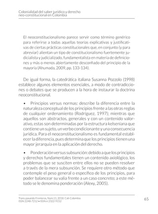 Colonialidad del saber jurídico y derecho
neo-constitucional en Colombia
Trans-pasando Fronteras, Núm.11, 2018. Cali-Colombia
ISSN 2248-7212 • ISSN-e 2322-9152
65
El neoconstitucionalismo parece servir como término genérico
para referirse a todas aquellas teorías explicativas y justificati-
vas de ciertas prácticas constitucionales que, en conjunto (y para
abreviar) alientan un tipo de constitucionalismo fuertemente ju-
dicialista y judicializado, fundamentalista en materia de definicio-
nes y más o menos abiertamente desconfiado del principio de la
mayoría (Ahumada, 2009, pp. 133-134).
De igual forma, la catedrática italiana Susanna Pozzolo (1998)
establece algunos elementos esenciales, a modo de contradiccio-
nes o debates que se producen a la hora de instaurar la doctrina
neoconstitucional.
•	 Principios versus normas: describe la diferencia entre la
naturaleza conceptual de los principios frente a las otras reglas
de cualquier ordenamiento (Rodríguez, 1997); mientras que
aquellos son abstractos, generales y con un contenido valor-
ativo, estas son determinadas por la estructura kelseniana que
contiene un sujeto, un verbo condicionante y una consecuencia
jurídica. Para el neoconstitucionalismo es fundamental establ-
ecer la diferencia, pues determina que los principios tienen una
mayor jerarquía en la aplicación del derecho.
•	 Ponderaciónversussubsunción:debidoaquelosprincipios
y derechos fundamentales tienen un contenido axiológico, los
problemas que se susciten entre ellos no se pueden resolver
a través de la mera subsunción. Se requiere otro método que
contemple el peso general o específico de los principios, para
poder balancear su valía frente a un caso concreto; a este mé-
todo se le denomina ponderación (Alexy, 2005).
 