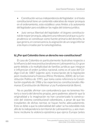 Jose Daniel Fonseca - Sandoval
Trans-pasando Fronteras, Núm.11, 2018. Cali-Colombia
ISSN 2248-7212 • ISSN-e 2322-9152
66
•	 Constitución versus independencia del legislador: si el texto
constitucional tiene un contenido valorativo de mayor jerarquía
en el ordenamiento, esto establece unos límites a la autonomía
del legislador para establecer las reglas del sistema jurídico.
•	 Juez versus libertad del legislador: el órgano constitucio-
nal de mayor jerarquía, adquiere una relevancia tal que su juris-
prudencia se constituye como fuente primaria del derecho, lo
que genera, en consecuencia, la asignación de un rango inferior
a las leyes creadas por la rama legislativa.
b) ¿Por qué Colombia tiene un derecho neo-constitucional?
El caso de Colombia es particularmente ilustrativo respecto a
la influencia del neoconstitucionalismo en Latinoamérica. En gran
parte debido a la multiplicidad de familias jurídicas que integran
e influencian el orden jurídico nacional, como es el caso del Có-
digo Civil de 1887 (vigente aún), transcripción de la legislación
post-revolucionaria francesa (Pérez Perdomo, 2004); de la Con-
stitución Política de 1991, que toma como referencia la Consti-
tución española de 1986 y las experiencias constitucionales Ale-
manas (Constitución de Weimar y Ley Fundamental de Bonn).
No es posible afirmar con contundencia que no tenemos his-
toria o teoría del derecho propias, pero podemos advertir que la
originalidad y la imaginación no han caracterizado la construc-
ción del sistema constitucional colombiano, a pesar de que los
trasplantes de dichas normas se hayan hecho adecuadamente.
Esto se debe a que la colonialidad del saber se ha extendido más
allá de la independencia territorial de Latinoamérica, y aún man-
tiene incólume la violencia epistémica que ejerce Europa (antes
 