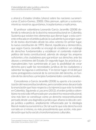 Colonialidad del saber jurídico y derecho
neo-constitucional en Colombia
Trans-pasando Fronteras, Núm.11, 2018. Cali-Colombia
ISSN 2248-7212 • ISSN-e 2322-9152
67
y ahora) y Estados Unidos (ahora) sobre las naciones surameri-
canas (Castro-Gomez, 2000). Ellos piensan, aplican y sustentan,
mientras nosotros aguardamos, trasplantamos y replicamos.
El profesor colombiano Leonardo García Jaramillo (2008) de-
fiende la relevancia de la doctrina neoconstitucional en Colombia.
Sustenta que existen tres elementos que dieron lugar a esta corri-
ente enfocada en el ámbito judicial, la cual admite tuvo origen a par-
tir de textos doctrinales desde los años setenta: En primer lugar,
la nueva constitución de 1991; liberal, republicana y democrática,
que según García Jaramillo se encargó de establecer un catálogo
de derechos fundamentales y establecer el contenido material-
político del texto constitucional, además de otorgar los amparos
suficientes a los ciudadanos para garantizar sus derechos ante los
abusos u omisiones del Estado. En segundo lugar, las prácticas ju-
risprudenciales han suministrado al juez la posibilidad de crear
derecho para suplir las necesidades jurídicas de los ciudadanos y
solventar las lagunas o antinomias. Y en tercer lugar, el rol del juez
como protagonista esencial de la corrección del derecho, en fun-
ción de los derechos y principios fundamentales constitucionales.
Concedemos a García Jaramillo (2008) su aporte a la caracter-
ización del neoconstitucionalismo, pero consideramos desacertada
la enunciación que hace respecto a la injerencia que este ha tenido
en Colombia. Siguiendo a Lascarro (2012), el orden jurídico colom-
biano no está solo influenciado por una doctrina neoconstitucional,
sino más bien se constituye como un derecho neoconstitucional;
pensado desde una dogmática-jurídica que afianza la idea de cam-
po jurídico a-político, ampliamente influenciado por la ideología
liberal-moderna eurocéntrica. De tal suerte que este derecho está
cerrado en sí mismo, es más procedimiento que acción, más pon-
deración que lucha social y transformaciones culturales.
 