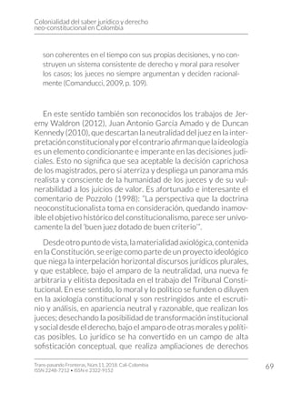 Colonialidad del saber jurídico y derecho
neo-constitucional en Colombia
Trans-pasando Fronteras, Núm.11, 2018. Cali-Colombia
ISSN 2248-7212 • ISSN-e 2322-9152
69
son coherentes en el tiempo con sus propias decisiones, y no con-
struyen un sistema consistente de derecho y moral para resolver
los casos; los jueces no siempre argumentan y deciden racional-
mente (Comanducci, 2009, p. 109).
En este sentido también son reconocidos los trabajos de Jer-
emy Waldron (2012), Juan Antonio García Amado y de Duncan
Kennedy (2010), que descartan la neutralidad del juez en la inter-
pretaciónconstitucionalyporelcontrarioafirmanquelaideología
es un elemento condicionante e imperante en las decisiones judi-
ciales. Esto no significa que sea aceptable la decisión caprichosa
de los magistrados, pero si aterriza y despliega un panorama más
realista y consciente de la humanidad de los jueces y de su vul-
nerabilidad a los juicios de valor. Es afortunado e interesante el
comentario de Pozzolo (1998): “La perspectiva que la doctrina
neoconstitucionalista toma en consideración, quedando inamov-
ible el objetivo histórico del constitucionalismo, parece ser unívo-
camente la del ‘buen juez dotado de buen criterio’”.
Desdeotropuntodevista,lamaterialidadaxiológica,contenida
en la Constitución, se erige como parte de un proyecto ideológico
que niega la interpelación horizontal discursos jurídicos plurales,
y que establece, bajo el amparo de la neutralidad, una nueva fe
arbitraria y elitista depositada en el trabajo del Tribunal Consti-
tucional. En ese sentido, lo moral y lo político se funden o diluyen
en la axiología constitucional y son restringidos ante el escruti-
nio y análisis, en apariencia neutral y razonable, que realizan los
jueces; desechando la posibilidad de transformación institucional
y social desde el derecho, bajo el amparo de otras morales y políti-
cas posibles. Lo jurídico se ha convertido en un campo de alta
sofisticación conceptual, que realiza ampliaciones de derechos
 