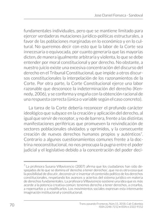 Jose Daniel Fonseca - Sandoval
Trans-pasando Fronteras, Núm.11, 2018. Cali-Colombia
ISSN 2248-7212 • ISSN-e 2322-9152
70
fundamentales individuales, pero que se mantiene limitado para
ejercer verdaderas mutaciones jurídico-políticas estructurales, a
favor de las poblaciones marginadas en lo económico y en lo cul-
tural. No queremos decir con esto que la labor de la Corte sea
innecesaria o equivocada, por cuanto generaría que las mayorías
dicten, de manera igualmente arbitraria y violenta, lo que se debe
entender por moral constitucional y por derecho. No obstante, a
nuestro juicio existe una excesiva concentración del discurso del
derecho en el Tribunal Constitucional, que impide a otros discur-
sos constitucionales la interpelación de los razonamientos de la
Corte. Por otra parte, la Corte Constitucional ejerce una labor
razonable que desconoce la indeterminación del derecho (Ken-
nedy, 2006), y se conforma y engaña con la obtención racional de
una respuesta correcta (única o variable según el caso concreto).
La tarea de la Corte debería reconocer el profundo carácter
ideológico que subyace en la creación y aplicación del derecho, al
igual que servir de receptor, y no de barrera, frente a las distintas
manifestaciones periféricas que promueven la reivindicación de
sectores poblacionales olvidados y oprimidos, y la consecuente
creación de nuevos derechos humanos propios y auténticos7
.
Contrario a algunos cuestionamientos comunes frente a la doc-
trina neoconstitucional, no nos preocupa la pugna entre el poder
judicial y el legislativo debido a la concentración del poder deci-
7
La profesora Susana Villavicencio (2007) afirma que los ciudadanos han sido de-
spojados de lo que se domina el ‘derecho a tener derechos’, que no es otra cosa que
la posibilidad de discutir, deconstruir e inventar el contenido político de los derechos
constitucionales, respetando los avances y aciertos del sistema jurídico en materia
de derechos fundamentales. La profesora Villavicencio sostiene una idea que es más
acorde a la potencia creativa-común: tenemos derecho a tener derechos, a crearlos,
a repensarlos y a modificarlos. Los movimientos sociales expresan esta interesante
imaginación institucional y constitucional.
 