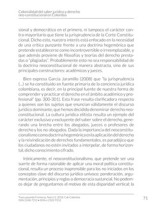 Colonialidad del saber jurídico y derecho
neo-constitucional en Colombia
Trans-pasando Fronteras, Núm.11, 2018. Cali-Colombia
ISSN 2248-7212 • ISSN-e 2322-9152
71
sional y democrático en el primero, ni tampoco el carácter con-
tra-mayoritario que tiene la jurisprudencia de la Corte Constitu-
cional. Dicho esto, nuestro interés está enfocado en la necesidad
de una crítica punzante frente a una doctrina hegemónica que
pretende establecerse como incontrovertible o irreemplazable, y
que además proviene de filosofías y teorías del derecho presta-
das o “plagiadas”. Probablemente esto no sea responsabilidad de
la doctrina neoconstitucional de manera abstracta, sino de sus
principales constructores: académicos y jueces.
Bien expresa García Jaramillo (2008) que “la jurisprudencia
(…) se ha constituido en fuente primaria de la conciencia jurídica
colombiana, es decir, en la principal fuente de nuestra forma de
comprender y practicar el derecho en el ámbito académico y pro-
fesional” (pp. 300-301). Esta frase resulta clarificadora respecto
a quienes son los sujetos que enuncian válidamente el discurso
jurídico dominante, que hemos decidido denominar derecho neo-
constitucional. La cultura jurídica elitista resulta un ejemplo del
carácter exclusivo y excluyente del saber sobre el derecho, gene-
rando una brecha entre los abogados, jueces o profesores de
derecho y los no-abogados. Dada la importancia del neoconstitu-
cionalismocomodoctrinahegemónicaenlaaplicacióndelderecho
y la reivindicación de derechos fundamentales, es paradójico que
los ciudadanos no estén invitados a interpelar, de forma horizon-
tal, dicho conocimiento cifrado.
Irónicamente, el neoconstitucionalismo, que pretende ser una
suerte de forma razonable de aplicar una moral política constitu-
cional, resulta un proceso inaprensible para los no iniciados en los
conceptos clave del discurso jurídico unívoco: ponderación, argu-
mentación, principios y reglas o democracia sustancial. No podem-
os dejar de preguntarnos el motivo de esta disparidad vertical; la
 