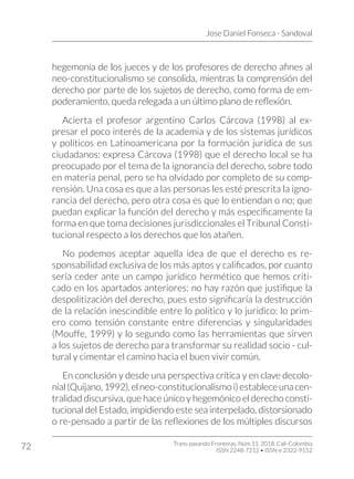 Jose Daniel Fonseca - Sandoval
Trans-pasando Fronteras, Núm.11, 2018. Cali-Colombia
ISSN 2248-7212 • ISSN-e 2322-9152
72
hegemonía de los jueces y de los profesores de derecho afines al
neo-constitucionalismo se consolida, mientras la comprensión del
derecho por parte de los sujetos de derecho, como forma de em-
poderamiento, queda relegada a un último plano de reflexión.
Acierta el profesor argentino Carlos Cárcova (1998) al ex-
presar el poco interés de la academia y de los sistemas jurídicos
y políticos en Latinoamericana por la formación jurídica de sus
ciudadanos: expresa Cárcova (1998) que el derecho local se ha
preocupado por el tema de la ignorancia del derecho, sobre todo
en materia penal, pero se ha olvidado por completo de su comp-
rensión. Una cosa es que a las personas les esté prescrita la igno-
rancia del derecho, pero otra cosa es que lo entiendan o no; que
puedan explicar la función del derecho y más específicamente la
forma en que toma decisiones jurisdiccionales el Tribunal Consti-
tucional respecto a los derechos que los atañen.
No podemos aceptar aquella idea de que el derecho es re-
sponsabilidad exclusiva de los más aptos y calificados, por cuanto
sería ceder ante un campo jurídico hermético que hemos criti-
cado en los apartados anteriores: no hay razón que justifique la
despolitización del derecho, pues esto significaría la destrucción
de la relación inescindible entre lo político y lo jurídico: lo prim-
ero como tensión constante entre diferencias y singularidades
(Mouffe, 1999) y lo segundo como las herramientas que sirven
a los sujetos de derecho para transformar su realidad socio - cul-
tural y cimentar el camino hacia el buen vivir común.
En conclusión y desde una perspectiva crítica y en clave decolo-
nial(Quijano,1992),elneo-constitucionalismoi)estableceunacen-
tralidad discursiva, que hace único y hegemónico el derecho consti-
tucional del Estado, impidiendo este sea interpelado, distorsionado
o re-pensado a partir de las reflexiones de los múltiples discursos
 