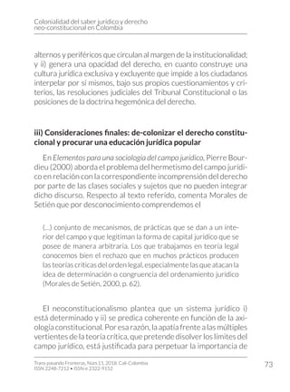 Colonialidad del saber jurídico y derecho
neo-constitucional en Colombia
Trans-pasando Fronteras, Núm.11, 2018. Cali-Colombia
ISSN 2248-7212 • ISSN-e 2322-9152
73
alternos y periféricos que circulan al margen de la institucionalidad;
y ii) genera una opacidad del derecho, en cuanto construye una
cultura jurídica exclusiva y excluyente que impide a los ciudadanos
interpelar por sí mismos, bajo sus propios cuestionamientos y cri-
terios, las resoluciones judiciales del Tribunal Constitucional o las
posiciones de la doctrina hegemónica del derecho.
iii) Consideraciones finales: de-colonizar el derecho constitu-
cional y procurar una educación jurídica popular
En Elementos para una sociología del campo jurídico, Pierre Bour-
dieu (2000) aborda el problema del hermetismo del campo jurídi-
co en relación con la correspondiente incomprensión del derecho
por parte de las clases sociales y sujetos que no pueden integrar
dicho discurso. Respecto al texto referido, comenta Morales de
Setién que por desconocimiento comprendemos el
(…) conjunto de mecanismos, de prácticas que se dan a un inte-
rior del campo y que legitiman la forma de capital jurídico que se
posee de manera arbitraria. Los que trabajamos en teoría legal
conocemos bien el rechazo que en muchos prácticos producen
las teorías críticas del orden legal, especialmente las que atacan la
idea de determinación o congruencia del ordenamiento jurídico
(Morales de Setién, 2000, p. 62).
El neoconstitucionalismo plantea que un sistema jurídico i)
está determinado y ii) se predica coherente en función de la axi-
ología constitucional. Por esa razón, la apatía frente a las múltiples
vertientes de la teoría crítica, que pretende disolver los límites del
campo jurídico, está justificada para perpetuar la importancia de
 
