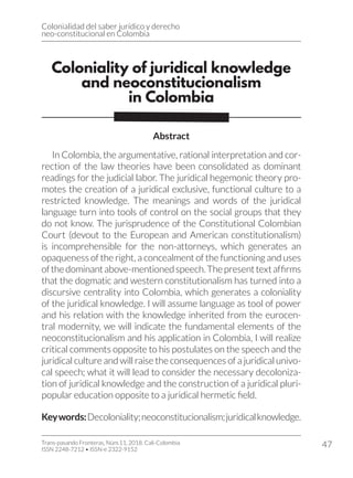 Colonialidad del saber jurídico y derecho
neo-constitucional en Colombia
Trans-pasando Fronteras, Núm.11, 2018. Cali-Colombia
ISSN 2248-7212 • ISSN-e 2322-9152
47
Coloniality of juridical knowledge
and neoconstitucionalism
in Colombia
Abstract
In Colombia, the argumentative, rational interpretation and cor-
rection of the law theories have been consolidated as dominant
readings for the judicial labor. The juridical hegemonic theory pro-
motes the creation of a juridical exclusive, functional culture to a
restricted knowledge. The meanings and words of the juridical
language turn into tools of control on the social groups that they
do not know. The jurisprudence of the Constitutional Colombian
Court (devout to the European and American constitutionalism)
is incomprehensible for the non-attorneys, which generates an
opaqueness of the right, a concealment of the functioning and uses
ofthedominantabove-mentionedspeech.Thepresenttextaffirms
that the dogmatic and western constitutionalism has turned into a
discursive centrality into Colombia, which generates a coloniality
of the juridical knowledge. I will assume language as tool of power
and his relation with the knowledge inherited from the eurocen-
tral modernity, we will indicate the fundamental elements of the
neoconstitucionalism and his application in Colombia, I will realize
critical comments opposite to his postulates on the speech and the
juridical culture and will raise the consequences of a juridical univo-
cal speech; what it will lead to consider the necessary decoloniza-
tion of juridical knowledge and the construction of a juridical pluri-
popular education opposite to a juridical hermetic field.
Keywords:Decoloniality;neoconstitucionalism;juridicalknowledge.
 