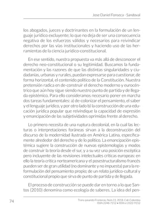 Jose Daniel Fonseca - Sandoval
Trans-pasando Fronteras, Núm.11, 2018. Cali-Colombia
ISSN 2248-7212 • ISSN-e 2322-9152
74
los abogados, jueces y doctrinantes en la formulación de un len-
guaje jurídico excluyente; lo que no deja de ser una consecuencia
negativa de los esfuerzos válidos y necesarios para reivindicar
derechos por las vías institucionales y haciendo uso de las her-
ramientas de la ciencia jurídico-constitucional.
En ese sentido, nuestra propuesta va más allá de desconocer el
derecho neo-constitucional o su legitimidad. Buscamos la funda-
mentación y las razones de que las distintas singularidades y ciu-
dadanías, urbanas y rurales, puedan expresarse para cuestionar, de
forma horizontal, el contenido político de la Constitución. Nuestra
pretensión radica en de-construir el derecho moderno y eurocén-
trico que aún hoy sigue siendo nuestro punto de partida y de llega-
da epistémico. Para ello consideramos necesario poner en marcha
dos tareas fundamentales: a) de-colonizar el pensamiento, el saber
y el lenguaje jurídico, y por otro lado b) la construcción de una edu-
cación jurídica popular que reivindique la capacidad de expresión
y emancipación de las subjetividades oprimidas frente al derecho.
Lo primero necesita de una ruptura decolonial, en la cual las lec-
turas o interpretaciones foráneas sirvan a la deconstrucción del
discurso de la modernidad ilustrada en América Latina, específica-
mente alrededor del derecho y de lo político. La emancipación epis-
témica sugiere la construcción de nuevas epistemologías y modos
de construir la teoría desde el sur, y a su vez una posición escéptica
pero incluyente de las revisiones intelectuales críticas europeas: en
ello la teoría crítica norteamericana y el posestructuralismo francés
pueden ser de gran utilidad (no dominante y no impuesta) para la re-
formulación del pensamiento propio; de un relato jurídico-cultural y
constitucional propio que sirva de punto de partida y de llegada.
El proceso de construcción se puede dar en torno a lo que San-
tos (2010) denomina como ecología de saberes. La idea del pen-
 