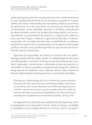 Colonialidad del saber jurídico y derecho
neo-constitucional en Colombia
Trans-pasando Fronteras, Núm.11, 2018. Cali-Colombia
ISSN 2248-7212 • ISSN-e 2322-9152
75
sador portugués parte de una situación de inter-conocimiento en
la que, independientemente de la jerarquía ocupada en la geo-
política del saber, toda producción epistémica implica un anverso
de ignorancia. En este escenario, es necesaria la refutación del
conocimiento como totalidad racional o científica, proveniente
de determinados centros de producción hegemónica, y el corre-
spondiente reconocimiento de prácticas y experiencias alterna-
tivas que dan origen a saberes e ignorancias plurales e interco-
municadas. En el ámbito del derecho, el deslinde de la violencia
epistémica requiere de un compromiso con la apertura del campo
jurídico a los discursos jurídicos periféricos que atraviesan el con-
tinente nuestro-americano.
Siguiendo los postulados de Santos, la escritura de una episte-
mología jurídica del Sur debe admitir la multiplicidad de discursos
constitucionales, encontrar la forma en que las instituciones esta-
tales, regionales, comunitarias o informales sirvan para generar y
consolidar un discurso jurídico-constitucional incluyente y abierto;
integrado por las distintas razas, culturas, etnias, tribus urbanas y
demás subjetividades contemporáneas o ancestrales oprimidas.
Entiendo por epistemología del Sur el reclamo de nuevos procesos
deproducciónydevaloracióndeconocimientosválidos,científicosy
no científicos, y de nuevas relaciones entre diferentes tipos de cono-
cimiento, a partir de las clases y grupos sociales que han sufrido de
manera sistemática las injustas desigualdades y las discriminaciones
causadas por el capitalismo y el colonialismo (Santos, 2010, p. 49).
Lo segundo hace parte de una modificación del papel que tiene
la pedagogía en la educación formal. Como lo hemos estudiado
y ampliado en otro trabajo (Fonseca & Forero, 2017), las prácti-
 