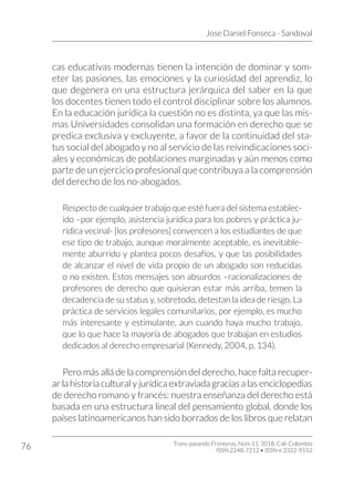Jose Daniel Fonseca - Sandoval
Trans-pasando Fronteras, Núm.11, 2018. Cali-Colombia
ISSN 2248-7212 • ISSN-e 2322-9152
76
cas educativas modernas tienen la intención de dominar y som-
eter las pasiones, las emociones y la curiosidad del aprendiz, lo
que degenera en una estructura jerárquica del saber en la que
los docentes tienen todo el control disciplinar sobre los alumnos.
En la educación jurídica la cuestión no es distinta, ya que las mis-
mas Universidades consolidan una formación en derecho que se
predica exclusiva y excluyente, a favor de la continuidad del sta-
tus social del abogado y no al servicio de las reivindicaciones soci-
ales y económicas de poblaciones marginadas y aún menos como
parte de un ejercicio profesional que contribuya a la comprensión
del derecho de los no-abogados.
Respecto de cualquier trabajo que esté fuera del sistema establec-
ido –por ejemplo, asistencia jurídica para los pobres y práctica ju-
rídica vecinal- [los profesores] convencen a los estudiantes de que
ese tipo de trabajo, aunque moralmente aceptable, es inevitable-
mente aburrido y plantea pocos desafíos, y que las posibilidades
de alcanzar el nivel de vida propio de un abogado son reducidas
o no existen. Estos mensajes son absurdos –racionalizaciones de
profesores de derecho que quisieran estar más arriba, temen la
decadencia de su status y, sobretodo, detestan la idea de riesgo. La
práctica de servicios legales comunitarios, por ejemplo, es mucho
más interesante y estimulante, aun cuando haya mucho trabajo,
que lo que hace la mayoría de abogados que trabajan en estudios
dedicados al derecho empresarial (Kennedy, 2004, p. 134).
Pero más allá de la comprensión del derecho, hace falta recuper-
ar la historia cultural y jurídica extraviada gracias a las enciclopedias
de derecho romano y francés: nuestra enseñanza del derecho está
basada en una estructura lineal del pensamiento global, donde los
países latinoamericanos han sido borrados de los libros que relatan
 