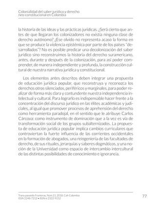 Colonialidad del saber jurídico y derecho
neo-constitucional en Colombia
Trans-pasando Fronteras, Núm.11, 2018. Cali-Colombia
ISSN 2248-7212 • ISSN-e 2322-9152
77
la historia de las ideas y las prácticas jurídicas. ¿Será cierto que an-
tes de que llegaran los colonizadores no existía ninguna clase de
derecho autónomo? ¿Ese olvido no representa acaso la forma en
que se produce la violencia epistémica por parte de los países “de-
sarrollados”? No es posible predicar una decolonización del saber
jurídico sino reconstruimos la historia del derecho suramericano,
antes, durante y después de la colonización, para así poder com-
prender, de manera independiente y profunda, la construcción cul-
tural de nuestra narrativa jurídica y constitucional.
Los elementos antes descritos deben integrar una propuesta
de educación jurídica popular, que reconstruya y reconozca los
derechos otros silenciados, periféricos y marginales, para poder re-
alizar de forma más clara y contundente nuestra independencia in-
telectual y cultural. Para lograrlo es indispensable hacer frente a la
concentración del discurso jurídico en las élites académicas y judi-
ciales, al igual que promover procesos de aprehensión del derecho
como herramienta paradojal, en el sentido que le atribuye Carlos
Cárcova: como instrumento de dominación que a la vez es vía de
transformación social de los grupos subalternizados. La propues-
ta de educación jurídica popular implica cambios curriculares que
controviertan la fuerte influencia de las corrientes occidentales
en la formación de abogados, una reingeniería de las facultades de
derecho, de sus rituales, jerarquías y saberes dogmáticos, y una no-
ción de la Universidad como espacio de intercambio intercultural
de las distintas posibilidades de conocimiento e ignorancia.
 