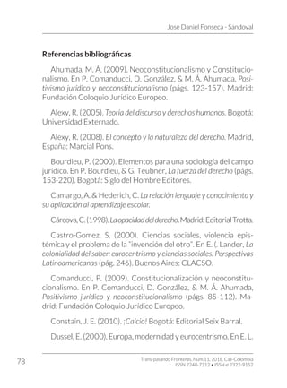 Jose Daniel Fonseca - Sandoval
Trans-pasando Fronteras, Núm.11, 2018. Cali-Colombia
ISSN 2248-7212 • ISSN-e 2322-9152
78
Referencias bibliográficas
Ahumada, M. Á. (2009). Neoconstitucionalismo y Constitucio-
nalismo. En P. Comanducci, D. González, & M. Á. Ahumada, Posi-
tivismo jurídico y neoconstitucionalismo (págs. 123-157). Madrid:
Fundación Coloquio Jurídico Europeo.
Alexy, R. (2005). Teoría del discurso y derechos humanos. Bogotá:
Universidad Externado.
Alexy, R. (2008). El concepto y la naturaleza del derecho. Madrid,
España: Marcial Pons.
Bourdieu, P. (2000). Elementos para una sociología del campo
jurídico. En P. Bourdieu, & G. Teubner, La fuerza del derecho (págs.
153-220). Bogotá: Siglo del Hombre Editores.
Camargo, A. & Hederich, C. La relación lenguaje y conocimiento y
su aplicación al aprendizaje escolar.
Cárcova,C.(1998).Laopacidaddelderecho.Madrid:EditorialTrotta.
Castro-Gomez, S. (2000). Ciencias sociales, violencia epis-
témica y el problema de la “invención del otro”. En E. (. Lander, La
colonialidad del saber: eurocentrismo y ciencias sociales. Perspectivas
Latinoamericanas (pág. 246). Buenos Aires: CLACSO.
Comanducci, P. (2009). Constitucionalización y neoconstitu-
cionalismo. En P. Comanducci, D. González, & M. Á. Ahumada,
Positivismo jurídico y neoconstitucionalismo (págs. 85-112). Ma-
drid: Fundación Coloquio Jurídico Europeo.
Constaín, J. E. (2010). ¡Calcio! Bogotá: Editorial Seix Barral.
Dussel, E. (2000). Europa, modernidad y eurocentrismo. En E. L.
 