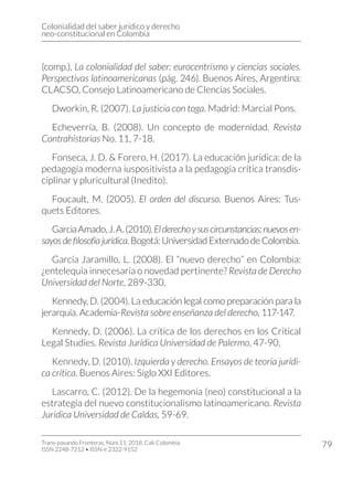 Colonialidad del saber jurídico y derecho
neo-constitucional en Colombia
Trans-pasando Fronteras, Núm.11, 2018. Cali-Colombia
ISSN 2248-7212 • ISSN-e 2322-9152
79
(comp.), La colonialidad del saber: eurocentrismo y ciencias sociales.
Perspectivas latinoamericanas (pág. 246). Buenos Aires, Argentina:
CLACSO, Consejo Latinoamericano de CIencias Sociales.
Dworkin, R. (2007). La justicia con toga. Madrid: Marcial Pons.
Echeverría, B. (2008). Un concepto de modernidad. Revista
Contrahistorias No. 11, 7-18.
Fonseca, J. D. & Forero, H. (2017). La educación jurídica: de la
pedagogía moderna iuspositivista a la pedagogía crítica transdis-
ciplinar y pluricultural (Inedito).
Foucault, M. (2005). El orden del discurso. Buenos Aires: Tus-
quets Editores.
GarciaAmado,J.A.(2010).Elderechoysuscircunstancias:nuevosen-
sayos de filosofía jurídica. Bogotá: Universidad Externado de Colombia.
García Jaramillo, L. (2008). El “nuevo derecho” en Colombia:
¿entelequia innecesaria o novedad pertinente? Revista de Derecho
Universidad del Norte, 289-330.
Kennedy, D. (2004). La educación legal como preparación para la
jerarquía. Academia-Revista sobre enseñanza del derecho, 117-147.
Kennedy, D. (2006). La crítica de los derechos en los Critical
Legal Studies. Revista Jurídica Universidad de Palermo, 47-90.
Kennedy, D. (2010). Izquierda y derecho. Ensayos de teoría jurídi-
ca crítica. Buenos Aires: Siglo XXI Editores.
Lascarro, C. (2012). De la hegemonía (neo) constitucional a la
estrategia del nuevo constitucionalismo latinoamericano. Revista
Jurídica Universidad de Caldas, 59-69.
 