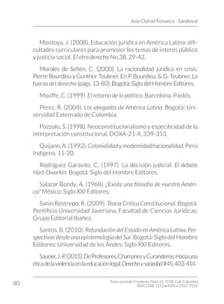 Jose Daniel Fonseca - Sandoval
Trans-pasando Fronteras, Núm.11, 2018. Cali-Colombia
ISSN 2248-7212 • ISSN-e 2322-9152
80
Montoya, J. (2008). Educación jurídica en América Latina: difi-
cultades curriculares para promover los temas de interés público
y justicia social. El otro derecho No.38, 29-42.
Morales de Setién, C. (2000). La racionalidad jurídica en crisis:
Pierre Bourdieu y Gunther Teubner. En P. Bourdieu, & G. Teubner, La
fuerza del derecho (págs. 13-80). Bogotá: Siglo del Hombre Editores.
Mouffe, C. (1999). El retorno de lo político. Barcelona: Paidós.
Pérez, R. (2004). Los abogados de América Latina. Bogotá: Uni-
versidad Externado de Colombia.
Pozzolo, S. (1998). Neoconstitucionalismo y especificidad de la
interpretación constitucional. DOXA-21-II, 339-353.
Quijano,A.(1992).Colonialidadymodernidad/racionalidad.Perú
Indígena, 11-20.
Rodríguez Garavito, C. (1997). La decisión judicial: El debate
Hart-Dworkin. Bogotá: Siglo del Hombre Editores.
Salazar Bondy, A. (1968). ¿Existe una filosofía de nuestra Améri-
ca? México: Siglo XXI Editores.
Sanín Restrepo, R. (2009). Teoría Crítica Constitucional. Bogotá:
Pontificia Universidad Javeriana, Facultad de Ciencias Jurídicas:
Grupo Editorial Ibañez.
Santos, B. (2010). Refundación del Estado en América Latina. Per-
spectivas desde una epistemología del Sur. Bogotá: Siglo del Hombre
Editores; Universidad de los Andes; Siglo XXI Editores.
Saucier,J.-P.(2015).DeProfesores,ChamanesyCuranderos:Haciauna
éticadelaviolenciaenlaeducaciónlegal.Derechoysociedad#45,403-414.
 