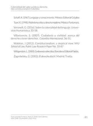 Colonialidad del saber jurídico y derecho
neo-constitucional en Colombia
Trans-pasando Fronteras, Núm.11, 2018. Cali-Colombia
ISSN 2248-7212 • ISSN-e 2322-9152
81
Schaff,A.(1967)Lenguaje y conocimiento. México:EditorialGrijalbo
Tuori,K.(1998).Positivismocríticoyderechomoderno.México:Fontamara.
Veronelli, G. (2016). Sobre la colonialidad del lenguaje. Univer-
sitas Humanística, 33-58.
Villavicencio, S. (2007). Ciudadanía y civilidad: acerca del
derecho a tener derechos . Colombia Internacional, 36-51.
Waldron, J (2012). Constitucionalism: a skeptical view. NYU
School of Law, Public Law Research Paper No. 10-87
Wittgenstein,L.(1989).Conferenciasobreética.Barcelona:EditorialPaidós.
Zagrebelsky, G. (2003). El derecho dúctil. Madrid: Trotta.
 