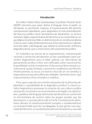 Jose Daniel Fonseca - Sandoval
Trans-pasando Fronteras, Núm.11, 2018. Cali-Colombia
ISSN 2248-7212 • ISSN-e 2322-9152
48
Introducción
En el libro Teoría Crítica Constitucional, el profesor Ricardo Sanín
(2009) menciona que quien define el lenguaje tiene el poder. La
afirmación es pertinente respecto al funcionamiento del derecho
constitucional colombiano, pues diagnostica la instrumentalización
del discurso jurídico como herramienta de dominación. La lectura
racional y lógico-argumentativa del derecho se ha convertido en un
paradigma incontrovertible, en detrimento de un constitucionalismo
crítico y socio-cultural latinoamericano. Esto representa un colonial-
ismo del saber y del lenguaje, que admite la construcción artificial y
dogmática de los usos y restricciones del conocimiento jurídico.
En Colombia, las teorías de la argumentación, interpretación
racional y corrección del derecho se han consolidado como cor-
rientes hegemónicas para la labor judicial. Las alternativas de
pensamiento jurídico crítico son calificadas como reaccionarias:
la posibilidad real de transformar el discurso jurídico estatal y ju-
risdiccional queda limitada a escenarios académicos periféricos.
Históricamente, se acusa a la teoría crítica de ser no-científica y
especulativa; lo que descalifica los múltiples “derechos otros” que
el pensamiento crítico reivindica y visibiliza.
Pero ¿qué surge de una revisión exhaustiva de la presunta ob-
jetividad y razonabilidad de la dogmática jurídica? La teoría ju-
rídica hegemónica promueve la creación de una cultura jurídica
excluyente, funcional a un conocimiento restringido. Los significa-
dos y palabras del lenguaje dominante del derecho se convierten
en herramientas de control sobre los grupos sociales que los
desconocen. La jurisprudencia de la Corte Constitucional colom-
biana (devota al constitucionalismo europeo y estadounidense)
es incomprensible para los no-abogados, lo que genera una opa-
cidad del derecho, un ocultamiento del funcionamiento y usos del
 