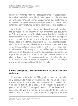 Colonialidad del saber jurídico y derecho
neo-constitucional en Colombia
Trans-pasando Fronteras, Núm.11, 2018. Cali-Colombia
ISSN 2248-7212 • ISSN-e 2322-9152
49
discurso dominante referido. Paradójicamente, los jueces resul-
tan emisarios de lo intraducible al conocimiento popular: deciden
en función de fórmulas, teorías y argumentos, que pretenden la
racionalización y certeza del derecho, pero que desconocen su in-
determinación y profundo contenido político, social e ideológico.
Nuestra intervención sostiene que el constitucionalismo dog-
máticoyoccidentalsehaconvertidoenunacentralidaddiscursiva
en Colombia, lo que da continuidad a una antiquísima colonialidad
del conocimiento jurídico. Para tal fin i) abordaremos el lenguaje
como herramienta de poder y su relación con el conocimiento
heredado de la modernidad eurocéntrica, ii) señalaremos los ele-
mentos fundamentales del neoconstitucionalismo y su aplicación
en Colombia, realizaremos comentarios críticos frente a sus pos-
tulados sobre el discurso y la cultura jurídica y plantearemos las
consecuencias de un discurso jurídico unívoco, que despoja a los
sujetos de su capacidad de expresión; iii) lo que nos conducirá a
plantear la necesaria decolonización del saber jurídico y la con-
strucción de una educación jurídica popular y amplia, que rompa
con la idea de campo jurídico elitista y cerrada.
i) Saber (y lenguaje) jurídico hegemónico: discurso colonial y
excluyente
El lenguaje está en disputa. El lenguaje es inventado, simula-
do y jerarquizado. No es un fenómeno dado, sino un objeto que
transita, distorsiona, revuelve todas las áreas del conocimiento.
Como se ha dicho hasta la saciedad, sin lenguaje no podríamos
pensar (Schaff, 1967) (Camargo & Hederich, 2010). De estas for-
mulaciones, tal vez la primera es la más importante. Los códigos
del discurso, las claves de significación de un lenguaje específico
 