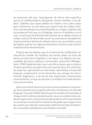 Jose Daniel Fonseca - Sandoval
Trans-pasando Fronteras, Núm.11, 2018. Cali-Colombia
ISSN 2248-7212 • ISSN-e 2322-9152
50
no provienen del azar. Supongamos, de forma más específica,
que en la cotidianeidad le otorgamos ciertos nombres a los ob-
jetos. Sabemos que aquel pedazo de madera, con cuatro patas
para sostenerse, es una mesa; que aquel trozo de madera cilín-
drica, atravesada por una mina de grafito es un lápiz. La génesis de
ese producto final, que es el lenguaje, está en el combate y en el
azar. La lucha por la definición del nombre de un objeto está en el
campo cultural. El desarrollo social, las estructuras de gobierno,
el pensamiento tradicional e idiosincrático, las necesidades y usos
del objeto, podrían ser algunos elementos o factores que inclinen
la balanza de la denominación.
Al igual que los objetos, que es un terreno de codificación rel-
ativamente amable, los hombres nos hemos dado a la tarea de
darle una estructura lingüística a las ideas. Los objetos son sus-
ceptibles de juicios relativos y sensoriales, como diría (Wittgen-
stein, 1989): podemos decir que una silla es buena, que es áspera
al tacto, que tiene una pata más corta que las otras. En contraste,
las ideas nos representan un reto mayor: describirlas a través del
lenguaje, condensarlas en los elementos que otorgan las herra-
mientas lingüísticas, y tal vez lo más importante: comunicarlas
correctamente, sin que se extravíe su sentido en el ruido del pro-
ceso comunicativo.
Noestareafácil;talvezesenesteescenariodondesevedeme-
jor forma la lucha por la significación de un fenómeno a través del
lenguaje. Foucault (2005) advirtió que la verdad está sometida al
choque entre instintos de dominación: no es un amable intercam-
biodesugerencias, sinounterrenodependencia.Elconocimiento
se construye a través de las relaciones de poder que surgen entre
los sujetos que intentan expresarlo y definirlo. Escribe el historia-
dor y novelista colombiano Juan Esteban Constaín:
 