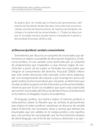 Colonialidad del saber jurídico y derecho
neo-constitucional en Colombia
Trans-pasando Fronteras, Núm.11, 2018. Cali-Colombia
ISSN 2248-7212 • ISSN-e 2322-9152
51
Se podría decir sin miedo que la historia del pensamiento y del
espíritu de Occidente, desde Sócrates, no ha sido sino una enma-
rañada sucesión de desencuentros, de reyertas de discípulos, de
intrigas a la sombra de las universidades. (…) Todas las ideas con
que se ha tejido nuestro mundo fueron resultado de la pasión y
del combate (Constaín, 2010, p. 63).
a) Discurso (jurídico); verdad y conocimiento
Entendemos por discurso un conjunto de enunciados que de-
terminan un objeto susceptible de descripción lingüística. El dis-
curso jurídico, en ese sentido, está construido por un conjunto
de proposiciones que responden a unas mismas reglas de con-
stitución; a partir de las cuales se formulan los enunciados que
integran el conocimiento del derecho. Foucault (2005) refiere
que este orden discursivo está marcado, entre otros aspectos,
por una reorganización del espacio y por la pregunta acerca de
quién realiza el acto enunciativo; por una parte, se determina que
el saber jurídico se genera en los tribunales y en las universidades,
mientras que por la otra se establece que quien está autorizado
para emitir enunciados del discurso del derecho es el profesional
en la materia: el abogado, el juez o el académico.
El lenguaje jurídico, sea teórico (sobre el sistema jurídico) o
meta-teórico (sobre la filosofía que da sentido al pensamiento
que origina el orden jurídico), constituye un discurso de verdad
sobre el derecho: los conceptos, ideas y normas que definen los
enunciados que son válidos en el campo jurídico; esto significa
que a los juristas les corresponde usar las herramientas propias
de dicho lenguaje, con el fin de dar certeza y distinción a su ejer-
 