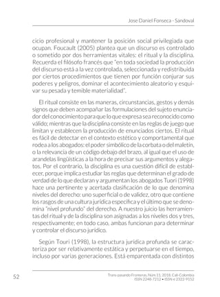 Jose Daniel Fonseca - Sandoval
Trans-pasando Fronteras, Núm.11, 2018. Cali-Colombia
ISSN 2248-7212 • ISSN-e 2322-9152
52
cicio profesional y mantener la posición social privilegiada que
ocupan. Foucault (2005) plantea que un discurso es controlado
o sometido por dos herramientas vitales: el ritual y la disciplina.
Recuerda el filósofo francés que “en toda sociedad la producción
del discurso está a la vez controlada, seleccionada y redistribuida
por ciertos procedimientos que tienen por función conjurar sus
poderes y peligros, dominar el acontecimiento aleatorio y esqui-
var su pesada y temible materialidad”.
El ritual consiste en las maneras, circunstancias, gestos y demás
signos que deben acompañar las formulaciones del sujeto enuncia-
dordelconocimientoparaqueloqueexpresaseareconocidocomo
válido; mientras que la disciplina consiste en las reglas de juego que
limitan y establecen la producción de enunciados ciertos. El ritual
es fácil de detectar en el contexto estético y comportamental que
rodeaalosabogados:elpodersimbólicodelacorbataodelmaletín,
o la relevancia de un código debajo del brazo, al igual que el uso de
arandelas lingüísticas a la hora de precisar sus argumentos y alega-
tos. Por el contrario, la disciplina es una cuestión difícil de establ-
ecer, porque implica estudiar las reglas que determinan el grado de
verdad de lo que declaran y argumentan los abogados Tuori (1998)
hace una pertinente y acertada clasificación de lo que denomina
niveles del derecho: uno superficial o de validez, otro que contiene
los rasgos de una cultura jurídica específica y el último que se deno-
mina “nivel profundo” del derecho. A nuestro juicio las herramien-
tas del ritual y de la disciplina son asignadas a los niveles dos y tres,
respectivamente; en todo caso, ambas funcionan para determinar
y controlar el discurso jurídico.
Según Touri (1998), la estructura jurídica profunda se carac-
teriza por ser relativamente estática y perpetuarse en el tiempo,
incluso por varias generaciones. Está emparentada con distintos
 