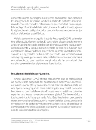 Colonialidad del saber jurídico y derecho
neo-constitucional en Colombia
Trans-pasando Fronteras, Núm.11, 2018. Cali-Colombia
ISSN 2248-7212 • ISSN-e 2322-9152
53
conceptos como paradigma o episteme dominante, que escriben
los márgenes de la verdad jurídica a partir de distintos mecanis-
mos de control, como los referidos con anterioridad. En otras pa-
labras, la profundidad del derecho, inmutable y dominante, ejerce
la vigilancia y el castigo hacia los conocimientos y expresiones ju-
rídicas disidentes y periféricas.
ValelapenareiteraraquílafrasedeRestrepo(2009):quiende-
fine el lenguaje, tiene el poder. El control del discurso es la manera
arbitraria e indirecta de establecer diferencias entre los que con-
ocen realmente y los que no: un ejemplo de ello es la función que
cumplen las Universidades al certificar la profesionalidad exclu-
siva de sus egresados. Si bien esto pretende una formación más
sólida y rigurosa, genera una externalidad de saberes no-oficiales
o no-científicos, que resultan marginados de la centralidad dis-
cursiva que emiten los diplomas universitarios.
b) Colonialidad del saber jurídico.
Anibal Quijano (1992) afirma con acierto que la colonialidad
no puede estar disociada del pensamiento moderno eurocéntri-
co: ambos conceptos y sus respectivas prácticas hacen parte de
una época de segregación territorial, lingüística y racial, que esta-
bleció como centro del mundo a Europa y como satélites, colonias
o periferias a lo que hoy se denomina sur global; Centro América y
Latinoamérica, África y parte de Asia. Esto implicó un proceso de
opresión y aculturación que, en la mayoría de los casos, produjo la
erradicación de culturas y tradiciones ancestrales, al igual que la
correspondiente imposición de los valores ilustrados y eclesiásti-
cos de los colonizadores europeos.
 