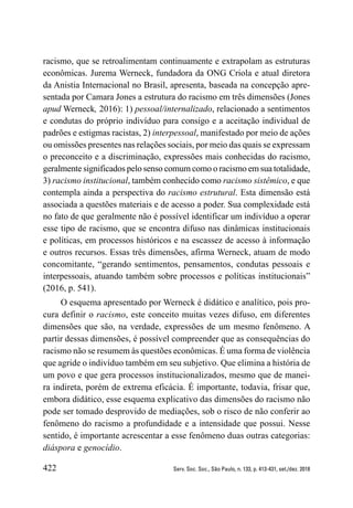 422 Serv. Soc. Soc., São Paulo, n. 133, p. 413-431, set./dez. 2018
racismo, que se retroalimentam continuamente e extrapolam as estruturas
econômicas. Jurema Werneck, fundadora da ONG Criola e atual diretora
da Anistia Internacional no Brasil, apresenta, baseada na concepção apre-
sentada por Camara Jones a estrutura do racismo em três dimensões (Jones
apud Werneck, 2016): 1) pessoal/internalizado, relacionado a sentimentos
e condutas do próprio indivíduo para consigo e a aceitação individual de
padrões e estigmas racistas, 2) interpessoal, manifestado por meio de ações
ou omissões presentes nas relações sociais, por meio das quais se expressam
o preconceito e a discriminação, expressões mais conhecidas do racismo,
geralmente significados pelo senso comum como o racismo em sua totalidade,
3) racismo institucional, também conhecido como racismo sistêmico, e que
contempla ainda a perspectiva do racismo estrutural. Esta dimensão está
associada a questões materiais e de acesso a poder. Sua complexidade está
no fato de que geralmente não é possível identificar um indivíduo a operar
esse tipo de racismo, que se encontra difuso nas dinâmicas institucionais
e políticas, em processos históricos e na escassez de acesso à informação
e outros recursos. Essas três dimensões, afirma Werneck, atuam de modo
concomitante, “gerando sentimentos, pensamentos, condutas pessoais e
interpessoais, atuando também sobre processos e políticas institucionais”
(2016, p. 541).
O esquema apresentado por Werneck é didático e analítico, pois pro-
cura definir o racismo, este conceito muitas vezes difuso, em diferentes
dimensões que são, na verdade, expressões de um mesmo fenômeno. A
partir dessas dimensões, é possível compreender que as consequências do
racismo não se resumem às questões econômicas. É uma forma de violência
que agride o indivíduo também em seu subjetivo. Que elimina a história de
um povo e que gera processos institucionalizados, mesmo que de manei-
ra indireta, porém de extrema eficácia. É importante, todavia, frisar que,
embora didático, esse esquema explicativo das dimensões do racismo não
pode ser tomado desprovido de mediações, sob o risco de não conferir ao
fenômeno do racismo a profundidade e a intensidade que possui. Nesse
sentido, é importante acrescentar a esse fenômeno duas outras categorias:
diáspora e genocídio.
 