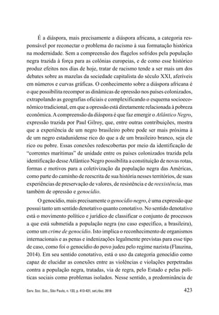 423
Serv. Soc. Soc., São Paulo, n. 133, p. 413-431, set./dez. 2018
É a diáspora, mais precisamente a diáspora africana, a categoria res-
ponsável por reconectar o problema do racismo à sua formatação histórica
na modernidade. Sem a compreensão dos flagelos sofridos pela população
negra trazida à força para as colônias europeias, e de como esse histórico
produz efeitos nos dias de hoje, tratar de racismo tende a ser mais um dos
debates sobre as mazelas da sociedade capitalista do século XXI, aferíveis
em números e curvas gráficas. O conhecimento sobre a diáspora africana é
o que possibilita recompor as dinâmicas de opressão nos países colonizados,
extrapolando as geografias oficiais e complexificando o esquema socioeco-
nômico tradicional, em que a opressão está diretamente relacionada à pobreza
econômica.Acompreensão da diáspora é que faz emergir o Atlântico Negro,
expressão trazida por Paul Gilroy, que, entre outras contribuições, mostra
que a experiência de um negro brasileiro pobre pode ser mais próxima à
de um negro estadunidense rico do que a de um brasileiro branco, seja ele
rico ou pobre. Essas conexões redescobertas por meio da identificação de
“correntes marítimas” de unidade entre os países colonizados trazida pela
identificação desseAtlântico Negro possibilita a constituição de novas rotas,
formas e motivos para a coletivização da população negra das Américas,
como parte do caminho de reescrita de sua história nesses territórios, de suas
experiências de preservação de valores, de resistência e de reexistência, mas
também de opressão e genocídio.
O genocídio, mais precisamente o genocídio negro, é uma expressão que
possui tanto um sentido denotativo quanto conotativo. No sentido denotativo
está o movimento político e jurídico de classificar o conjunto de processos
a que está submetida a população negra (no caso específico, a brasileira),
como um crime de genocídio. Isto implica o reconhecimento de organismos
internacionais e as penas e indenizações legalmente previstas para esse tipo
de caso, como foi o genocídio do povo judeu pelo regime nazista (Flauzina,
2014). Em seu sentido conotativo, está o uso da categoria genocídio como
capaz de elucidar as conexões entre as violências e violações perpetradas
contra a população negra, tratadas, via de regra, pelo Estado e pelas polí-
ticas sociais como problemas isolados. Nesse sentido, a predominância de
 