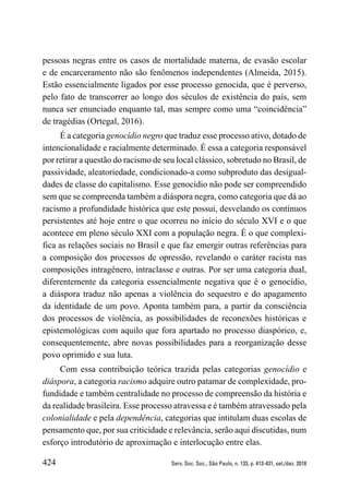424 Serv. Soc. Soc., São Paulo, n. 133, p. 413-431, set./dez. 2018
pessoas negras entre os casos de mortalidade materna, de evasão escolar
e de encarceramento não são fenômenos independentes (Almeida, 2015).
Estão essencialmente ligados por esse processo genocida, que é perverso,
pelo fato de transcorrer ao longo dos séculos de existência do país, sem
nunca ser enunciado enquanto tal, mas sempre como uma “coincidência”
de tragédias (Ortegal, 2016).
É a categoria genocídio negro que traduz esse processo ativo, dotado de
intencionalidade e racialmente determinado. É essa a categoria responsável
por retirar a questão do racismo de seu local clássico, sobretudo no Brasil, de
passividade, aleatoriedade, condicionado-a como subproduto das desigual-
dades de classe do capitalismo. Esse genocídio não pode ser compreendido
sem que se compreenda também a diáspora negra, como categoria que dá ao
racismo a profundidade histórica que este possui, desvelando os contínuos
persistentes até hoje entre o que ocorreu no início do século XVI e o que
acontece em pleno século XXI com a população negra. É o que complexi-
fica as relações sociais no Brasil e que faz emergir outras referências para
a composição dos processos de opressão, revelando o caráter racista nas
composições intragênero, intraclasse e outras. Por ser uma categoria dual,
diferentemente da categoria essencialmente negativa que é o genocídio,
a diáspora traduz não apenas a violência do sequestro e do apagamento
da identidade de um povo. Aponta também para, a partir da consciência
dos processos de violência, as possibilidades de reconexões históricas e
epistemológicas com aquilo que fora apartado no processo diaspórico, e,
consequentemente, abre novas possibilidades para a reorganização desse
povo oprimido e sua luta.
Com essa contribuição teórica trazida pelas categorias genocídio e
diáspora, a categoria racismo adquire outro patamar de complexidade, pro-
fundidade e também centralidade no processo de compreensão da história e
da realidade brasileira. Esse processo atravessa e é também atravessado pela
colonialidade e pela dependência, categorias que intitulam duas escolas de
pensamento que, por sua criticidade e relevância, serão aqui discutidas, num
esforço introdutório de aproximação e interlocução entre elas.
 