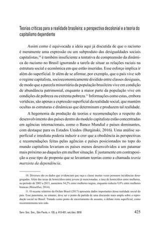425
Serv. Soc. Soc., São Paulo, n. 133, p. 413-431, set./dez. 2018
Teorias críticas para a realidade brasileira: a perspectiva decolonial e a teoria do
capitalismo dependente
Assim como é equivocada a ideia aqui já discutida de que o racismo
é meramente uma expressão ou um subproduto das desigualdades sociais
capitalistas,10
é também insuficiente a tentativa de compreensão da dinâmi-
ca do racismo no Brasil ignorando a tarefa de situar as relações raciais na
estrutura social e econômica em que estão inseridas. Esse esforço implica ir
além do superficial. Ir além de se afirmar, por exemplo, que o país vive sob
o regime capitalista, socioeconomicamente dividido entre classes desiguais,
de modo que a parcela minoritária da população brasileira vive em condição
de abundância patrimonial, enquanto a maior parte da população vive em
condições de pobreza ou extrema pobreza.11
Informações como estas, embora
verídicas, são apenas a expressão superficial da realidade social, que mantém
ocultas as estruturas e dinâmicas que determinam e produzem tal realidade.
A hegemonia da produção de teorias e recomendações a respeito do
desenvolvimento dos países dentro do modelo capitalista estão concentradas
em agências internacionais, como o Banco Mundial e países dominantes,
com destaque para os Estados Unidos (Burginski, 2016). Uma análise su-
perficial e imediata poderia induzir a crer que a obediência às perspectivas
e recomendações feitas pelas agências e países posicionados no topo do
mundo capitalista levariam os países menos desenvolvidos a um patamar
mais próximo ao daqueles em melhor situação. É justamente em contraposi-
ção a esse tipo de proposta que se levantam teorias como a chamada teoria
marxista da dependência.
10. Diversos são os dados que evidenciam que raça e classe muitas vezes possuem incidências desa-
gregadas. Além das taxas de homicídios entre jovens já mencionadas, a taxa de homicídios entre mulheres,
no período de 2003 a 2013, aumentou 54,2% entre mulheres negras, enquanto reduziu 9,8% entre mulheres
brancas (Waiselfisz, 2014).
11. O recente relatório da Oxfam Brasil (2017) apresenta dados importantes dessa realidade social do
país. Esse panorama, no entanto, deve ser o ponto de partida de uma discussão mais ampla sobre a repro-
dução social no Brasil. Tratado como ponto de encerramento do assunto, o debate resta superficial, como
recorrentemente tem sido.
 