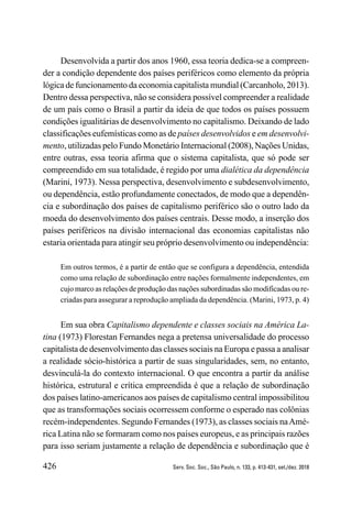 426 Serv. Soc. Soc., São Paulo, n. 133, p. 413-431, set./dez. 2018
Desenvolvida a partir dos anos 1960, essa teoria dedica-se a compreen-
der a condição dependente dos países periféricos como elemento da própria
lógica de funcionamento da economia capitalista mundial (Carcanholo, 2013).
Dentro dessa perspectiva, não se considera possível compreender a realidade
de um país como o Brasil a partir da ideia de que todos os países possuem
condições igualitárias de desenvolvimento no capitalismo. Deixando de lado
classificações eufemísticas como as de países desenvolvidos e em desenvolvi-
mento, utilizadas pelo Fundo Monetário Internacional (2008), Nações Unidas,
entre outras, essa teoria afirma que o sistema capitalista, que só pode ser
compreendido em sua totalidade, é regido por uma dialética da dependência
(Marini, 1973). Nessa perspectiva, desenvolvimento e subdesenvolvimento,
ou dependência, estão profundamente conectados, de modo que a dependên-
cia e subordinação dos países de capitalismo periférico são o outro lado da
moeda do desenvolvimento dos países centrais. Desse modo, a inserção dos
países periféricos na divisão internacional das economias capitalistas não
estaria orientada para atingir seu próprio desenvolvimento ou independência:
Em outros termos, é a partir de então que se configura a dependência, entendida
como uma relação de subordinação entre nações formalmente independentes, em
cujo marco as relações de produção das nações subordinadas são modificadas ou re-
criadas para assegurar a reprodução ampliada da dependência. (Marini, 1973, p. 4)
Em sua obra Capitalismo dependente e classes sociais na América La-
tina (1973) Florestan Fernandes nega a pretensa universalidade do processo
capitalista de desenvolvimento das classes sociais na Europa e passa a analisar
a realidade sócio-histórica a partir de suas singularidades, sem, no entanto,
desvinculá-la do contexto internacional. O que encontra a partir da análise
histórica, estrutural e crítica empreendida é que a relação de subordinação
dos países latino-americanos aos países de capitalismo central impossibilitou
que as transformações sociais ocorressem conforme o esperado nas colônias
recém-independentes. Segundo Fernandes (1973), as classes sociais naAmé-
rica Latina não se formaram como nos países europeus, e as principais razões
para isso seriam justamente a relação de dependência e subordinação que é
 