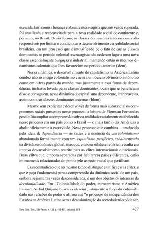 427
Serv. Soc. Soc., São Paulo, n. 133, p. 413-431, set./dez. 2018
exercida, bem como a herança colonial e escravagista que, em vez de superada,
foi atualizada e reaproveitada para a nova realidade social do continente e,
portanto, no Brasil. Dessa forma, as classes dominantes internacionais são
responsáveis por limitar e condicionar o desenvolvimento e a realidade social
brasileira, em um processo que é intensificado pelo fato de que as classes
dominantes no período colonial-escravagista não cederam lugar a uma nova
classe essencialmente burguesa e industrial, mantendo então os mesmos di-
namismos coloniais que lhes favoreciam no período anterior (Idem).
Nessa dinâmica, o desenvolvimento do capitalismo na América Latina
conduz não ao antigo colonialismo e nem a um desenvolvimento autônomo
como em outras partes do mundo, mas justamente a essa forma de depen-
dência, inclusive levada pelas classes dominantes locais que se beneficiam
disso e conseguem, nessa dinâmica do capitalismo dependente, tirar proveito,
assim como as classes dominantes externas (Idem).
Mesmo sem explicitar e desenvolver de forma mais substancial os com-
ponentes raciais presentes nesse processo, a leitura de Florestan Fernandes
possibilita ampliar a compreensão sobre a realidade racialmente estabelecida
nesse processo em um país como o Brasil — o mais tardio das Américas a
abolir oficialmente a escravidão. Nesse processo que combina — traduzido
pela ideia de dependência — as raízes e a essência de um colonialismo
abandonado formalmente com um capitalismo periférico, subalternizado
na divisão econômica global, mas que, embora subdesenvolvido, resulta em
intenso desenvolvimento restrito para as elites internacionais e nacionais.
Duas elites que, embora separadas por habitarem países diferentes, estão
intimamente relacionadas do ponto pelo aspecto racial que partilham.
Essa contradição que ao mesmo tempo distingue e unifica essas elites, e
que é peça fundamental para a compreensão da dinâmica social de um país,
embora seja muitas vezes desconsiderada, é um dos objetos de interesse da
decolonialidade. Em “Colonialidade do poder, eurocentrismo e América
Latina”, Aníbal Quijano busca evidenciar justamente a força da coloniali-
dade nas relações de poder e afirma que “o processo de independência dos
Estados naAmérica Latina sem a descolonização da sociedade não pôde ser,
 