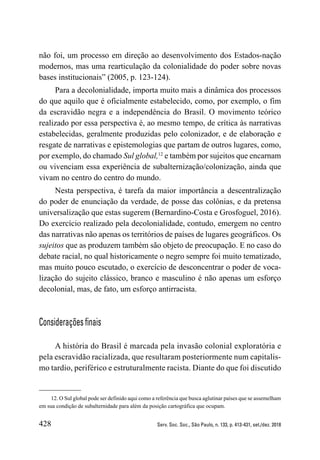 428 Serv. Soc. Soc., São Paulo, n. 133, p. 413-431, set./dez. 2018
não foi, um processo em direção ao desenvolvimento dos Estados-nação
modernos, mas uma rearticulação da colonialidade do poder sobre novas
bases institucionais” (2005, p. 123-124).
Para a decolonialidade, importa muito mais a dinâmica dos processos
do que aquilo que é oficialmente estabelecido, como, por exemplo, o fim
da escravidão negra e a independência do Brasil. O movimento teórico
realizado por essa perspectiva é, ao mesmo tempo, de crítica às narrativas
estabelecidas, geralmente produzidas pelo colonizador, e de elaboração e
resgate de narrativas e epistemologias que partam de outros lugares, como,
por exemplo, do chamado Sul global,12
e também por sujeitos que encarnam
ou vivenciam essa experiência de subalternização/colonização, ainda que
vivam no centro do centro do mundo.
Nesta perspectiva, é tarefa da maior importância a descentralização
do poder de enunciação da verdade, de posse das colônias, e da pretensa
universalização que estas sugerem (Bernardino-Costa e Grosfoguel, 2016).
Do exercício realizado pela decolonialidade, contudo, emergem no centro
das narrativas não apenas os territórios de países de lugares geográficos. Os
sujeitos que as produzem também são objeto de preocupação. E no caso do
debate racial, no qual historicamente o negro sempre foi muito tematizado,
mas muito pouco escutado, o exercício de desconcentrar o poder de voca-
lização do sujeito clássico, branco e masculino é não apenas um esforço
decolonial, mas, de fato, um esforço antirracista.
Considerações finais
A história do Brasil é marcada pela invasão colonial exploratória e
pela escravidão racializada, que resultaram posteriormente num capitalis-
mo tardio, periférico e estruturalmente racista. Diante do que foi discutido
12. O Sul global pode ser definido aqui como a referência que busca aglutinar países que se assemelham
em sua condição de subalternidade para além da posição cartográfica que ocupam.
 