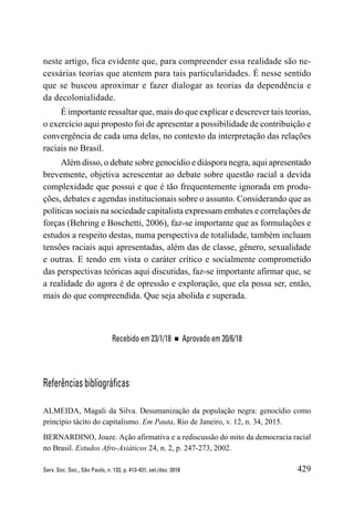 429
Serv. Soc. Soc., São Paulo, n. 133, p. 413-431, set./dez. 2018
neste artigo, fica evidente que, para compreender essa realidade são ne-
cessárias teorias que atentem para tais particularidades. É nesse sentido
que se buscou aproximar e fazer dialogar as teorias da dependência e
da decolonialidade.
É importante ressaltar que, mais do que explicar e descrever tais teorias,
o exercício aqui proposto foi de apresentar a possibilidade de contribuição e
convergência de cada uma delas, no contexto da interpretação das relações
raciais no Brasil.
Além disso, o debate sobre genocídio e diáspora negra, aqui apresentado
brevemente, objetiva acrescentar ao debate sobre questão racial a devida
complexidade que possui e que é tão frequentemente ignorada em produ-
ções, debates e agendas institucionais sobre o assunto. Considerando que as
políticas sociais na sociedade capitalista expressam embates e correlações de
forças (Behring e Boschetti, 2006), faz-se importante que as formulações e
estudos a respeito destas, numa perspectiva de totalidade, também incluam
tensões raciais aqui apresentadas, além das de classe, gênero, sexualidade
e outras. E tendo em vista o caráter crítico e socialmente comprometido
das perspectivas teóricas aqui discutidas, faz-se importante afirmar que, se
a realidade do agora é de opressão e exploração, que ela possa ser, então,
mais do que compreendida. Que seja abolida e superada.
Recebido em 23/1/18 ■ Aprovado em 20/6/18
Referências bibliográficas
ALMEIDA, Magali da Silva. Desumanização da população negra: genocídio como
princípio tácito do capitalismo. Em Pauta, Rio de Janeiro, v. 12, n. 34, 2015.
BERNARDINO, Joaze. Ação afirmativa e a rediscussão do mito da democracia racial
no Brasil. Estudos Afro-Asiáticos 24, n. 2, p. 247-273, 2002.
 