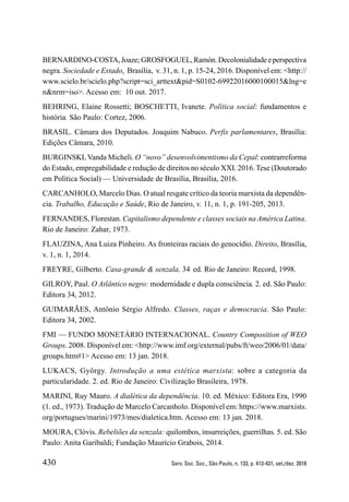 430 Serv. Soc. Soc., São Paulo, n. 133, p. 413-431, set./dez. 2018
BERNARDINO-COSTA,Joaze;GROSFOGUEL,Ramón.Decolonialidadeeperspectiva
negra. Sociedade e Estado, Brasília, v. 31, n. 1, p. 15-24, 2016. Disponível em: <http://
www.scielo.br/scielo.php?script=sci_arttext&pid=S0102-69922016000100015&lng=e
n&nrm=iso>. Acesso em: 10 out. 2017.
BEHRING, Elaine Rossetti; BOSCHETTI, Ivanete. Política social: fundamentos e
história. São Paulo: Cortez, 2006.
BRASIL. Câmara dos Deputados. Joaquim Nabuco. Perfis parlamentares, Brasília:
Edições Câmara, 2010.
BURGINSKI, Vanda Micheli. O “novo” desenvolvimentismo da Cepal: contrarreforma
do Estado, empregabilidade e redução de direitos no século XXI. 2016. Tese (Doutorado
em Política Social) — Universidade de Brasília, Brasília, 2016.
CARCANHOLO, Marcelo Dias. O atual resgate crítico da teoria marxista da dependên-
cia. Trabalho, Educação e Saúde, Rio de Janeiro, v. 11, n. 1, p. 191-205, 2013.
FERNANDES, Florestan. Capitalismo dependente e classes sociais na América Latina.
Rio de Janeiro: Zahar, 1973.
FLAUZINA, Ana Luiza Pinheiro. As fronteiras raciais do genocídio. Direito, Brasília,
v. 1, n. 1, 2014.
FREYRE, Gilberto. Casa-grande & senzala. 34.
ed. Rio de Janeiro: Record, 1998.
GILROY, Paul. O Atlântico negro: modernidade e dupla consciência. 2. ed. São Paulo:
Editora 34, 2012.
GUIMARÃES, Antônio Sérgio Alfredo. Classes, raças e democracia. São Paulo:
Editora 34, 2002.
FMI — FUNDO MONETÁRIO INTERNACIONAL. Country Composition of WEO
Groups. 2008. Disponível em: <http://www.imf.org/external/pubs/ft/weo/2006/01/data/
groups.htm#1> Acesso em: 13 jan. 2018.
LUKACS, György. Introdução a uma estética marxista: sobre a categoria da
particularidade. 2. ed. Rio de Janeiro: Civilização Brasileira, 1978.
MARINI, Ruy Mauro. A dialética da dependência. 10. ed. México: Editora Era, 1990
(1. ed., 1973). Tradução de Marcelo Carcanholo. Disponível em: https://www.marxists.
org/portugues/marini/1973/mes/dialetica.htm. Acesso em: 13 jan. 2018.
MOURA, Clóvis. Rebeliões da senzala: quilombos, insurreições, guerrilhas. 5. ed. São
Paulo: Anita Garibaldi; Fundação Maurício Grabois, 2014.
 