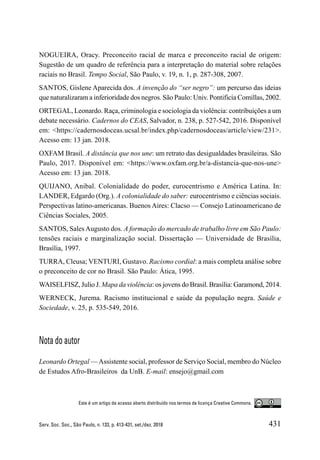 431
Serv. Soc. Soc., São Paulo, n. 133, p. 413-431, set./dez. 2018
NOGUEIRA, Oracy. Preconceito racial de marca e preconceito racial de origem:
Sugestão de um quadro de referência para a interpretação do material sobre relações
raciais no Brasil. Tempo Social, São Paulo, v. 19, n. 1, p. 287-308, 2007.
SANTOS, Gislene Aparecida dos. A invenção do “ser negro”: um percurso das ideias
que naturalizaram a inferioridade dos negros. São Paulo: Univ. Pontificia Comillas, 2002.
ORTEGAL, Leonardo. Raça, criminologia e sociologia da violência: contribuições a um
debate necessário. Cadernos do CEAS, Salvador, n. 238, p. 527-542, 2016. Disponível
em: <https://cadernosdoceas.ucsal.br/index.php/cadernosdoceas/article/view/231>.
Acesso em: 13 jan. 2018.
OXFAM Brasil. A distância que nos une: um retrato das desigualdades brasileiras. São
Paulo, 2017. Disponível em: <https://www.oxfam.org.br/a-distancia-que-nos-une>
Acesso em: 13 jan. 2018.
QUIJANO, Anibal. Colonialidade do poder, eurocentrismo e América Latina. In:
LANDER, Edgardo (Org.). A colonialidade do saber: eurocentrismo e ciências sociais.
Perspectivas latino-americanas. Buenos Aires: Clacso — Consejo Latinoamericano de
Ciências Sociales, 2005.
SANTOS, SalesAugusto dos. A formação do mercado de trabalho livre em São Paulo:
tensões raciais e marginalização social. Dissertação — Universidade de Brasília,
Brasília, 1997.
TURRA, Cleusa; VENTURI, Gustavo. Racismo cordial: a mais completa análise sobre
o preconceito de cor no Brasil. São Paulo: Ática, 1995.
WAISELFISZ, Julio J. Mapa da violência: os jovens do Brasil. Brasília: Garamond, 2014.
WERNECK, Jurema. Racismo institucional e saúde da população negra. Saúde e
Sociedade, v. 25, p. 535-549, 2016.
Nota do autor
Leonardo Ortegal —Assistente social, professor de Serviço Social, membro do Núcleo
de Estudos Afro-Brasileiros da UnB. E-mail: ensejo@gmail.com
Este é um artigo de acesso aberto distribuído nos termos de licença Creative Commons.
 
