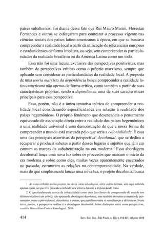 414 Serv. Soc. Soc., São Paulo, n. 133, p. 413-431, set./dez. 2018
países subalternos. Foi diante desse fato que Rui Mauro Marini, Florestan
Fernandes e outros se esforçaram para contestar o processo vigente nas
ciências sociais dos países latino-americanos à época, em que se buscava
compreender a realidade local a partir da utilização de referenciais europeus
e estadunidenses de forma imediata, ou seja, sem compreender as particula-
ridades da realidade brasileira ou da América Latina como um todo.
Essa não foi uma lacuna exclusiva das perspectivas positivistas, mas
também de perspectivas críticas como o próprio marxismo, sempre que
aplicado sem considerar as particularidades da realidade local. A proposta
de uma teoria marxista da dependência busca compreender a realidade la-
tino-americana não apenas de forma crítica, como também a partir de suas
características próprias, sendo a dependência uma de suas características
principais para essa perspectiva.
Essa, porém, não é a única tentativa teórica de compreender a rea-
lidade local considerando especificidades em relação à realidade dos
países hegemônicos. O próprio fenômeno que desencadeia o pensamento
equivocado de associação direta entre a realidade dos países hegemônicos
a uma realidade universal é uma demonstração de que a nossa forma de
compreender o mundo está marcada pelo que seria a colonialidade. É essa
uma das principais assertivas da perspectiva1
decolonial, que se dedica a
recuperar e produzir saberes a partir desses lugares e sujeitos que têm em
comum as marcas da subalternização na era moderna.2
Essa abordagem
decolonial lança uma nova luz sobre os processos que marcam o início da
era moderna e sobre como eles, muitas vezes aparentemente encerrados
no passado, estruturam as relações na contemporaneidade. Na verdade,
mais do que simplesmente lançar uma nova luz, o projeto decolonial busca
1. Às vezes referida como projeto, às vezes como abordagem, entre outros termos, será aqui referida
apenas como perspectiva para não confundir o/a leitor/a durante a exposição do texto.
2. O aprofundamento acerca da colonialidade como uma das chaves de compreensão do mundo nos
últimos séculos é um esforço não apenas da abordagem decolonial, mas também de outras correntes de pen-
samento, como a pós-colonial, descolonial e outras, que partilham entre si semelhanças e diferenças. Neste
texto, porém, a perspectiva análise é a abordagem decolonial. Sobre distinções entre essas perspectivas,
conferir Bernardino-Costa e Grosfoguel, 2016.
 