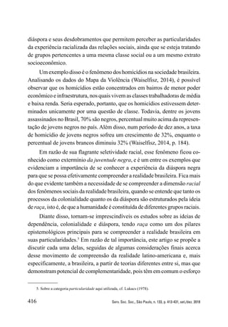 416 Serv. Soc. Soc., São Paulo, n. 133, p. 413-431, set./dez. 2018
diáspora e seus desdobramentos que permitem perceber as particularidades
da experiência racializada das relações sociais, ainda que se esteja tratando
de grupos pertencentes a uma mesma classe social ou a um mesmo extrato
socioeconômico.
Um exemplo disso é o fenômeno dos homicídios na sociedade brasileira.
Analisando os dados do Mapa da Violência (Waiselfisz, 2014), é possível
observar que os homicídios estão concentrados em bairros de menor poder
econômico e infraestrutura, nos quais vivem as classes trabalhadoras de média
e baixa renda. Seria esperado, portanto, que os homicídios estivessem deter-
minados unicamente por uma questão de classe. Todavia, dentre os jovens
assassinados no Brasil, 70% são negros, percentual muito acima da represen-
tação de jovens negros no país. Além disso, num período de dez anos, a taxa
de homicídio de jovens negros sofreu um crescimento de 32%, enquanto o
percentual de jovens brancos diminuiu 32% (Waiselfisz, 2014, p. 184).
Em razão de sua flagrante seletividade racial, esse fenômeno ficou co-
nhecido como extermínio da juventude negra, e é um entre os exemplos que
evidenciam a importância de se conhecer a experiência da diáspora negra
para que se possa efetivamente compreender a realidade brasileira. Fica mais
do que evidente também a necessidade de se ­­­­­
compreender a dimensão racial
dos fenômenos sociais da realidade brasileira, quando se entende que tanto os
processos da colonialidade quanto os da diáspora são estruturados pela ideia
de raça, isto é, de que a humanidade é constituída de diferentes grupos raciais.
Diante disso, tornam-se imprescindíveis os estudos sobre as ideias de
dependência, colonialidade e diáspora, tendo raça como um dos pilares
epistemológicos principais para se compreender a realidade brasileira em
suas particularidades.5
Em razão de tal importância, este artigo se propõe a
discutir cada uma delas, seguidas de algumas considerações finais acerca
desse movimento de compreensão da realidade latino-americana e, mais
especificamente, a brasileira, a partir de teorias diferentes entre si, mas que
demonstram potencial de complementaridade, pois têm em comum o esforço
5. Sobre a categoria particularidade aqui utilizada, cf. Lukacs (1978).
 