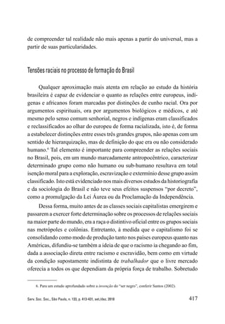 417
Serv. Soc. Soc., São Paulo, n. 133, p. 413-431, set./dez. 2018
de compreender tal realidade não mais apenas a partir do universal, mas a
partir de suas particularidades.
Tensões raciais no processo de formação do Brasil
Qualquer aproximação mais atenta em relação ao estudo da história
brasileira é capaz de evidenciar o quanto as relações entre europeus, indí-
genas e africanos foram marcadas por distinções de cunho racial. Ora por
argumentos espirituais, ora por argumentos biológicos e médicos, e até
mesmo pelo senso comum senhorial, negros e indígenas eram classificados
e reclassificados ao olhar do europeu de forma racializada, isto é, de forma
a estabelecer distinções entre esses três grandes grupos, não apenas com um
sentido de hierarquização, mas de definição do que era ou não considerado
humano.6
Tal elemento é importante para compreender as relações sociais
no Brasil, pois, em um mundo marcadamente antropocêntrico, caracterizar
determinado grupo como não humano ou sub-humano resultava em total
isenção moral para a exploração, escravização e extermínio desse grupo assim
classificado. Isto está evidenciado nos mais diversos estudos da historiografia
e da sociologia do Brasil e não teve seus efeitos suspensos “por decreto”,
como a promulgação da Lei Áurea ou da Proclamação da Independência.
Dessa forma, muito antes de as classes sociais capitalistas emergirem e
passarem a exercer forte determinação sobre os processos de relações sociais
na maior parte do mundo, era a raça o distintivo oficial entre os grupos sociais
nas metrópoles e colônias. Entretanto, à medida que o capitalismo foi se
consolidando como modo de produção tanto nos países europeus quanto nas
Américas, difundiu-se também a ideia de que o racismo ia chegando ao fim,
dada a associação direta entre racismo e escravidão, bem como em virtude
da condição supostamente indistinta de trabalhador que o livre mercado
oferecia a todos os que dependiam da própria força de trabalho. Sobretudo
6. Para um estudo aprofundado sobre a invenção do “ser negro”, conferir Santos (2002).
 