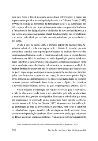 418 Serv. Soc. Soc., São Paulo, n. 133, p. 413-431, set./dez. 2018
num país como o Brasil, no qual a convivência entre brancos e negros era
supostamente pacífica, narrada principalmente por Gilberto Freyre ([1933]
1998) como um palco romântico da democracia racial7
e da sublimação das
diferenças, a ideia de que raça e racismo seriam dois componentes fundantes
e fundamentais das desigualdades e violências da nova sociedade passou a
dar lugar a explicações de caráter liberal, fundamentadas nas competências
e no mérito individual, por um lado, no caráter de classe que se estabelecia,
por outro.
O fato é que, no século XIX, o impulso capitalista causado pela Re-
volução Industrial e pela nova organização e divisão do trabalho que esta
demandava coincide com os principais processos de abolição da escravidão
racializada no Ocidente, sendo o Brasil considerado o país a realizá-la mais
tardiamente, em 1888.As mudanças no modo de produção geradas pela Revo-
lução Industrial se desdobram nos mais diversos aspectos da sociedade. Entre
estes, as relações entre dominados e dominantes, de modo que a abolição do
regime de trabalho escravista não foi somente atravessada por lutas sociais
do povo negro ou por concepções ideológicas abolicionistas, mas também
pelas transformações econômicas em curso, de modo que a própria Ingla-
terra, antes um dos principais países no processo de reprodução do trabalho
escravo, passou a coibi-lo de forma incisiva, com o objetivo de consolidar
o novo sistema econômico e social do qual era protagonista (Moura, 2014).
Nesse processo de transição do regime escravista para o capitalista,
a mão de obra escravizada passa a ser substituída pela mão de obra livre
e assalariada. Isso, porém, não significa dizer que o trabalhador que antes
era escravizado foi absorvido como assalariado. Num sentido contrário,
estudos como o de Sales dos Santos (1997) demonstram a intensificação
da importação de mão de obra de países europeus, com vistas a substituir
os trabalhadores negros, movidos pela ideologia racista do sucessivo bran-
queamento da população brasileira. É nesse contexto, então, que se formam
no Brasil as classes sociais capitalistas. Num contexto de enfraquecimento
7. Sobre o conceito de democracia racial, conferir Guimarães (2002) e Bernardino (2002).
 