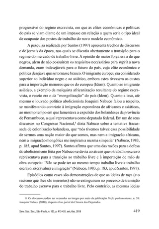 419
Serv. Soc. Soc., São Paulo, n. 133, p. 413-431, set./dez. 2018
progressivo do regime escravista, em que as elites econômicas e políticas
do país se viam diante de um impasse em relação a quem seria o tipo ideal
de ocupante dos postos de trabalho do novo modelo econômico.
A pesquisa realizada por Santos (1997) apresenta trechos de discursos
e de jornais da época, nos quais se discutia abertamente a transição para o
regime do mercado de trabalho livre. A opinião de maior força era a de que
negros, além de não possuírem os requisitos necessários para suprir a nova
demanda, eram indesejáveis para o futuro do país, cuja elite econômica e
política desejava que se tornasse branco. O imigrante europeu era considerado
superior ao indivíduo negro e ao asiático, embora estes tivessem os custos
para a importação menores que os do europeu (Idem). Quanto ao imigrante
asiático, a exemplo da malquista africanização resultante do regime escra-
vista, o receio era o da “mongolização” do país (Idem). Quanto a isso, até
mesmo o louvado político abolicionista Joaquim Nabuco falou a respeito,
se manifestando contrário à imigração espontânea de africanos e asiáticos,
ao mesmo tempo em que lamentava a expulsão dos holandeses da província
de Pernambuco, a qual representava como deputado federal. Em um de seus
discursos no Congresso Nacional,8
dizia Nabuco sobre a tentativa fracas-
sada de colonização holandesa, que “nós tivemos talvez essa possibilidade
de sermos uma nação maior do que somos, mas nem a imigração africana,
nem a imigração mongólica me inspiram a mesma simpatia” (Nabuco, 1983,
p. 185, apud Santos, 1997). Santos afirma que uma das razões para a defesa
do abolicionismo feita por Nabuco se devia ao atraso que o trabalho escravo
representava para a transição ao trabalho livre e à importação de mão de
obra europeia: “Não se pode ter ao mesmo tempo trabalho livre e trabalho
escravo, escravatura e imigração” (Nabuco, 1983, p. 183, apud Santos, 1997).
Episódios como esses são demonstrações de que as ideias de raça (e o
racismo que lhes são inerentes) não se extinguiram no processo de transição
do trabalho escravo para o trabalho livre. Pelo contrário, as mesmas ideias
8. Os discursos podem ser acessados na íntegra por meio da publicação Perfis parlamentares, n. 58:
Joaquim Nabuco (2010), disponível no portal da Câmara dos Deputados.
 