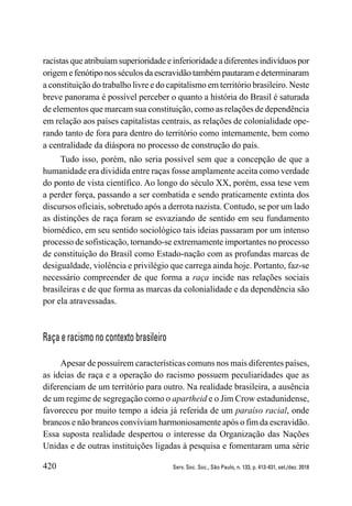 420 Serv. Soc. Soc., São Paulo, n. 133, p. 413-431, set./dez. 2018
racistas que atribuíam superioridade e inferioridade a diferentes indivíduos por
origem e fenótipo nos séculos da escravidão também pautaram e determinaram
a constituição do trabalho livre e do capitalismo em território brasileiro. Neste
breve panorama é possível perceber o quanto a história do Brasil é saturada
de elementos que marcam sua constituição, como as relações de dependência
em relação aos países capitalistas centrais, as relações de colonialidade ope-
rando tanto de fora para dentro do território como internamente, bem como
a centralidade da diáspora no processo de construção do país.
Tudo isso, porém, não seria possível sem que a concepção de que a
humanidade era dividida entre raças fosse amplamente aceita como verdade
do ponto de vista científico. Ao longo do século XX, porém, essa tese vem
a perder força, passando a ser combatida e sendo praticamente extinta dos
discursos oficiais, sobretudo após a derrota nazista. Contudo, se por um lado
as distinções de raça foram se esvaziando de sentido em seu fundamento
biomédico, em seu sentido sociológico tais ideias passaram por um intenso
processo de sofisticação, tornando-se extremamente importantes no processo
de constituição do Brasil como Estado-nação com as profundas marcas de
desigualdade, violência e privilégio que carrega ainda hoje. Portanto, faz-se
necessário compreender de que forma a raça incide nas relações sociais
brasileiras e de que forma as marcas da colonialidade e da dependência são
por ela atravessadas.
Raça e racismo no contexto brasileiro
Apesar de possuírem características comuns nos mais diferentes países,
as ideias de raça e a operação do racismo possuem peculiaridades que as
diferenciam de um território para outro. Na realidade brasileira, a ausência
de um regime de segregação como o apartheid e o Jim Crow estadunidense,
favoreceu por muito tempo a ideia já referida de um paraíso racial, onde
brancos e não brancos conviviam harmoniosamente após o fim da escravidão.
Essa suposta realidade despertou o interesse da Organização das Nações
Unidas e de outras instituições ligadas à pesquisa e fomentaram uma série
 