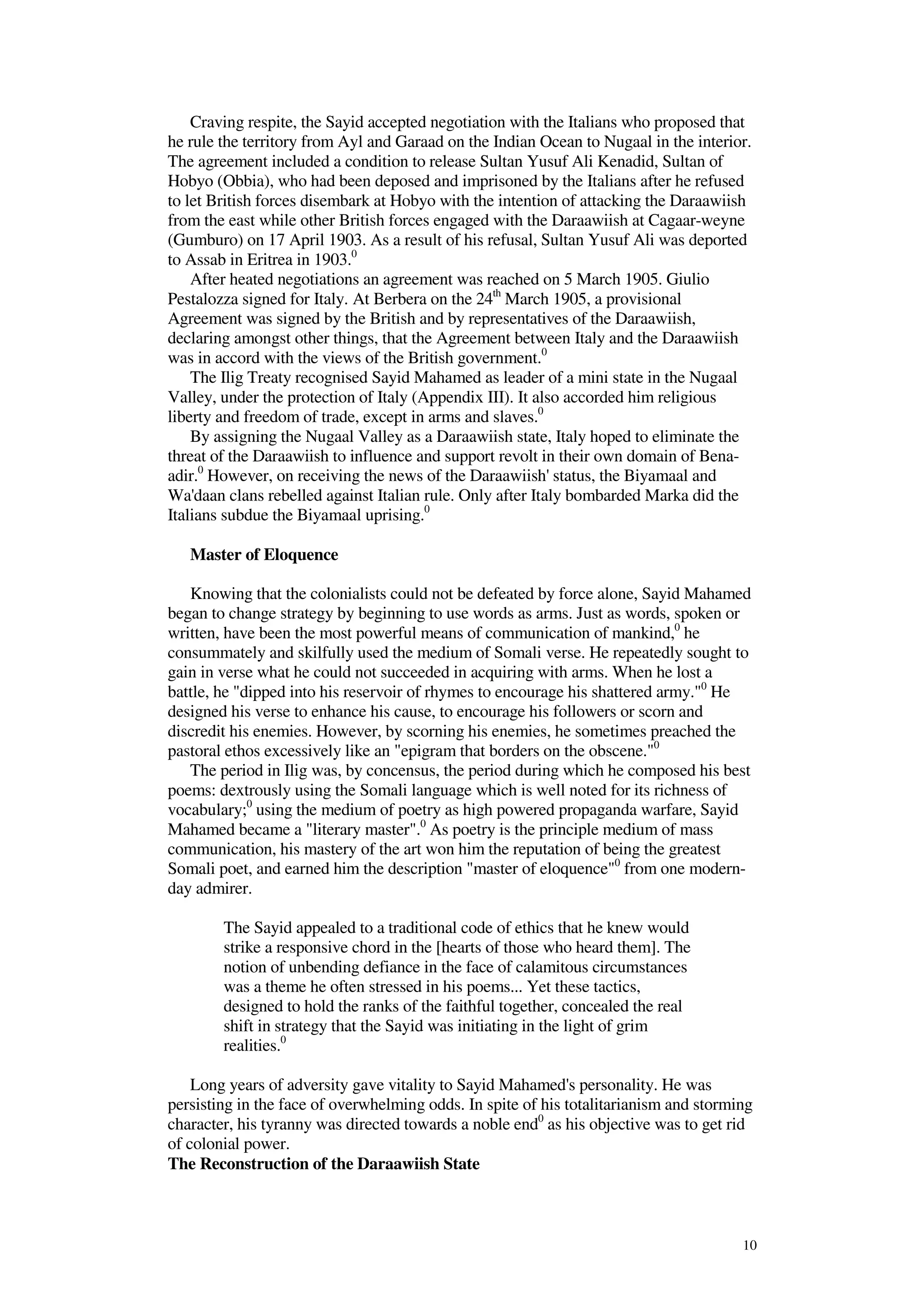 10
Craving respite, the Sayid accepted negotiation with the Italians who proposed that
he rule the territory from Ayl and Garaad on the Indian Ocean to Nugaal in the interior.
The agreement included a condition to release Sultan Yusuf Ali Kenadid, Sultan of
Hobyo (Obbia), who had been deposed and imprisoned by the Italians after he refused
to let British forces disembark at Hobyo with the intention of attacking the Daraawiish
from the east while other British forces engaged with the Daraawiish at Cagaar-weyne
(Gumburo) on 17 April 1903. As a result of his refusal, Sultan Yusuf Ali was deported
to Assab in Eritrea in 1903.0
After heated negotiations an agreement was reached on 5 March 1905. Giulio
Pestalozza signed for Italy. At Berbera on the 24th
March 1905, a provisional
Agreement was signed by the British and by representatives of the Daraawiish,
declaring amongst other things, that the Agreement between Italy and the Daraawiish
was in accord with the views of the British government.0
The Ilig Treaty recognised Sayid Mahamed as leader of a mini state in the Nugaal
Valley, under the protection of Italy (Appendix III). It also accorded him religious
liberty and freedom of trade, except in arms and slaves.0
By assigning the Nugaal Valley as a Daraawiish state, Italy hoped to eliminate the
threat of the Daraawiish to influence and support revolt in their own domain of Bena-
adir.0
However, on receiving the news of the Daraawiish' status, the Biyamaal and
Wa'daan clans rebelled against Italian rule. Only after Italy bombarded Marka did the
Italians subdue the Biyamaal uprising.0
Master of Eloquence
Knowing that the colonialists could not be defeated by force alone, Sayid Mahamed
began to change strategy by beginning to use words as arms. Just as words, spoken or
written, have been the most powerful means of communication of mankind,0
he
consummately and skilfully used the medium of Somali verse. He repeatedly sought to
gain in verse what he could not succeeded in acquiring with arms. When he lost a
battle, he "dipped into his reservoir of rhymes to encourage his shattered army."0
He
designed his verse to enhance his cause, to encourage his followers or scorn and
discredit his enemies. However, by scorning his enemies, he sometimes preached the
pastoral ethos excessively like an "epigram that borders on the obscene."0
The period in Ilig was, by concensus, the period during which he composed his best
poems: dextrously using the Somali language which is well noted for its richness of
vocabulary;0
using the medium of poetry as high powered propaganda warfare, Sayid
Mahamed became a "literary master".0
As poetry is the principle medium of mass
communication, his mastery of the art won him the reputation of being the greatest
Somali poet, and earned him the description "master of eloquence"0
from one modern-
day admirer.
The Sayid appealed to a traditional code of ethics that he knew would
strike a responsive chord in the [hearts of those who heard them]. The
notion of unbending defiance in the face of calamitous circumstances
was a theme he often stressed in his poems... Yet these tactics,
designed to hold the ranks of the faithful together, concealed the real
shift in strategy that the Sayid was initiating in the light of grim
realities.0
Long years of adversity gave vitality to Sayid Mahamed's personality. He was
persisting in the face of overwhelming odds. In spite of his totalitarianism and storming
character, his tyranny was directed towards a noble end0
as his objective was to get rid
of colonial power.
The Reconstruction of the Daraawiish State
 