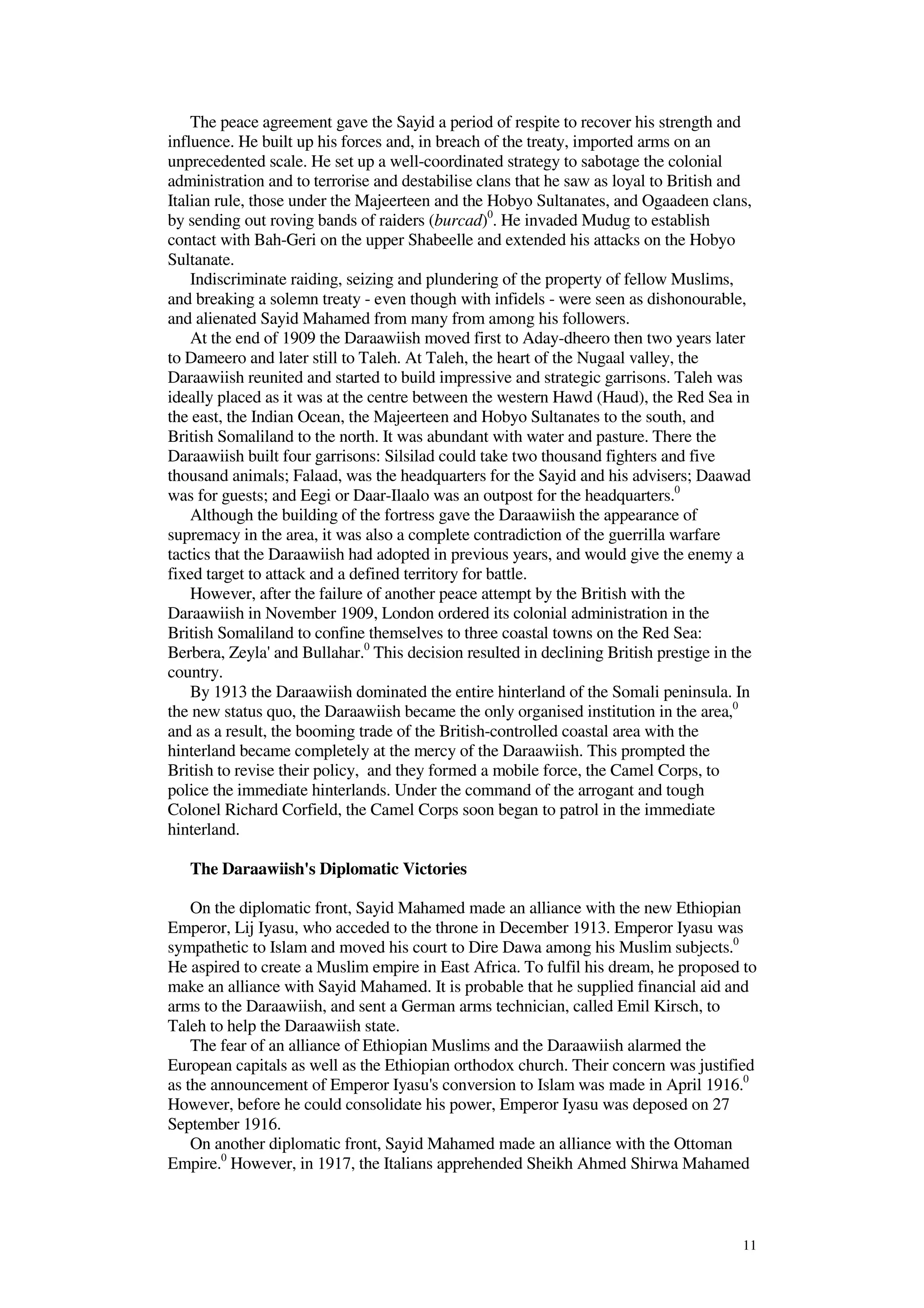 11
The peace agreement gave the Sayid a period of respite to recover his strength and
influence. He built up his forces and, in breach of the treaty, imported arms on an
unprecedented scale. He set up a well-coordinated strategy to sabotage the colonial
administration and to terrorise and destabilise clans that he saw as loyal to British and
Italian rule, those under the Majeerteen and the Hobyo Sultanates, and Ogaadeen clans,
by sending out roving bands of raiders (burcad)0
. He invaded Mudug to establish
contact with Bah-Geri on the upper Shabeelle and extended his attacks on the Hobyo
Sultanate.
Indiscriminate raiding, seizing and plundering of the property of fellow Muslims,
and breaking a solemn treaty - even though with infidels - were seen as dishonourable,
and alienated Sayid Mahamed from many from among his followers.
At the end of 1909 the Daraawiish moved first to Aday-dheero then two years later
to Dameero and later still to Taleh. At Taleh, the heart of the Nugaal valley, the
Daraawiish reunited and started to build impressive and strategic garrisons. Taleh was
ideally placed as it was at the centre between the western Hawd (Haud), the Red Sea in
the east, the Indian Ocean, the Majeerteen and Hobyo Sultanates to the south, and
British Somaliland to the north. It was abundant with water and pasture. There the
Daraawiish built four garrisons: Silsilad could take two thousand fighters and five
thousand animals; Falaad, was the headquarters for the Sayid and his advisers; Daawad
was for guests; and Eegi or Daar-Ilaalo was an outpost for the headquarters.0
Although the building of the fortress gave the Daraawiish the appearance of
supremacy in the area, it was also a complete contradiction of the guerrilla warfare
tactics that the Daraawiish had adopted in previous years, and would give the enemy a
fixed target to attack and a defined territory for battle.
However, after the failure of another peace attempt by the British with the
Daraawiish in November 1909, London ordered its colonial administration in the
British Somaliland to confine themselves to three coastal towns on the Red Sea:
Berbera, Zeyla' and Bullahar.0
This decision resulted in declining British prestige in the
country.
By 1913 the Daraawiish dominated the entire hinterland of the Somali peninsula. In
the new status quo, the Daraawiish became the only organised institution in the area,0
and as a result, the booming trade of the British-controlled coastal area with the
hinterland became completely at the mercy of the Daraawiish. This prompted the
British to revise their policy, and they formed a mobile force, the Camel Corps, to
police the immediate hinterlands. Under the command of the arrogant and tough
Colonel Richard Corfield, the Camel Corps soon began to patrol in the immediate
hinterland.
The Daraawiish's Diplomatic Victories
On the diplomatic front, Sayid Mahamed made an alliance with the new Ethiopian
Emperor, Lij Iyasu, who acceded to the throne in December 1913. Emperor Iyasu was
sympathetic to Islam and moved his court to Dire Dawa among his Muslim subjects.0
He aspired to create a Muslim empire in East Africa. To fulfil his dream, he proposed to
make an alliance with Sayid Mahamed. It is probable that he supplied financial aid and
arms to the Daraawiish, and sent a German arms technician, called Emil Kirsch, to
Taleh to help the Daraawiish state.
The fear of an alliance of Ethiopian Muslims and the Daraawiish alarmed the
European capitals as well as the Ethiopian orthodox church. Their concern was justified
as the announcement of Emperor Iyasu's conversion to Islam was made in April 1916.0
However, before he could consolidate his power, Emperor Iyasu was deposed on 27
September 1916.
On another diplomatic front, Sayid Mahamed made an alliance with the Ottoman
Empire.0
However, in 1917, the Italians apprehended Sheikh Ahmed Shirwa Mahamed
 