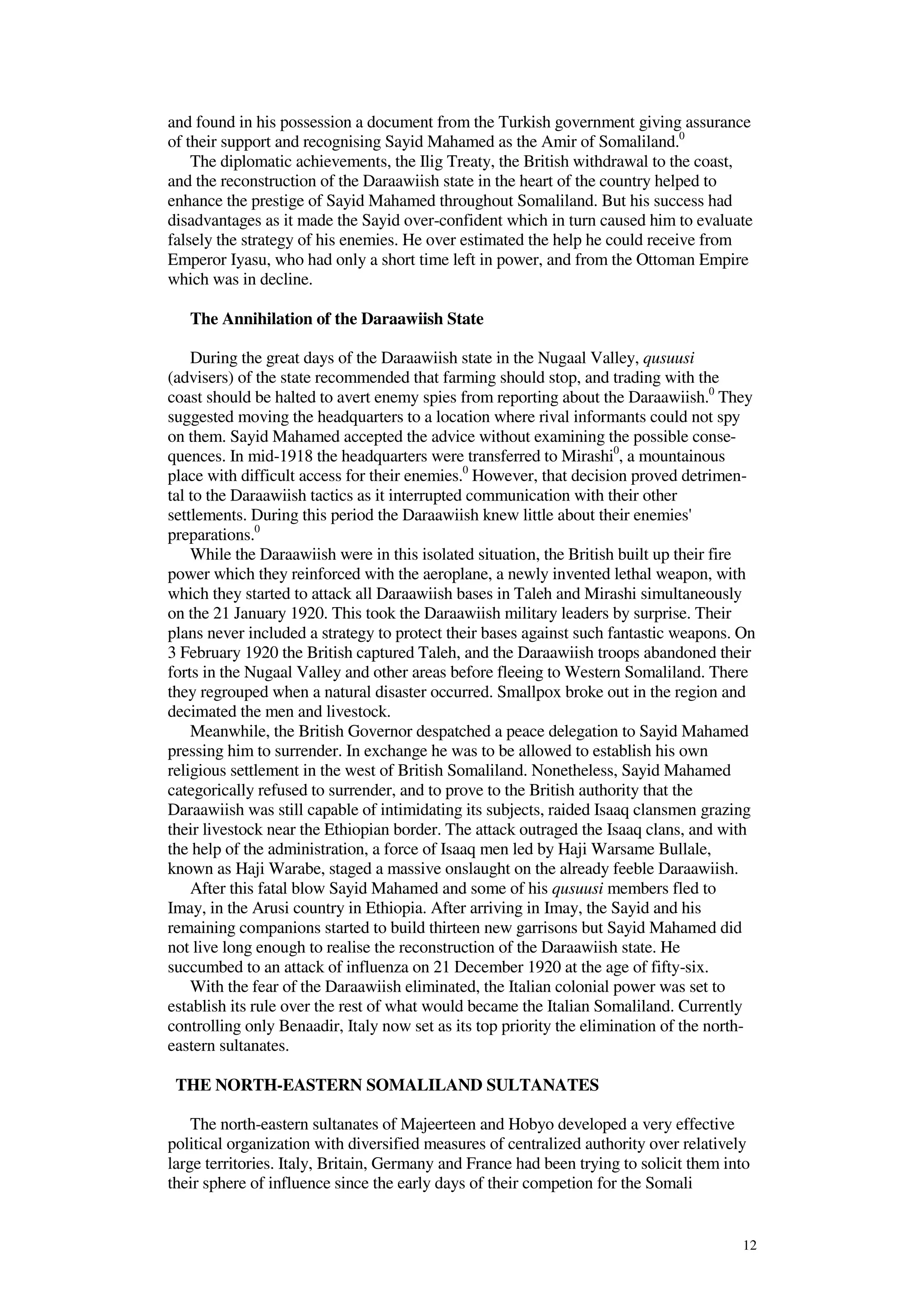 12
and found in his possession a document from the Turkish government giving assurance
of their support and recognising Sayid Mahamed as the Amir of Somaliland.0
The diplomatic achievements, the Ilig Treaty, the British withdrawal to the coast,
and the reconstruction of the Daraawiish state in the heart of the country helped to
enhance the prestige of Sayid Mahamed throughout Somaliland. But his success had
disadvantages as it made the Sayid over-confident which in turn caused him to evaluate
falsely the strategy of his enemies. He over estimated the help he could receive from
Emperor Iyasu, who had only a short time left in power, and from the Ottoman Empire
which was in decline.
The Annihilation of the Daraawiish State
During the great days of the Daraawiish state in the Nugaal Valley, qusuusi
(advisers) of the state recommended that farming should stop, and trading with the
coast should be halted to avert enemy spies from reporting about the Daraawiish.0
They
suggested moving the headquarters to a location where rival informants could not spy
on them. Sayid Mahamed accepted the advice without examining the possible conse-
quences. In mid-1918 the headquarters were transferred to Mirashi0
, a mountainous
place with difficult access for their enemies.0
However, that decision proved detrimen-
tal to the Daraawiish tactics as it interrupted communication with their other
settlements. During this period the Daraawiish knew little about their enemies'
preparations.0
While the Daraawiish were in this isolated situation, the British built up their fire
power which they reinforced with the aeroplane, a newly invented lethal weapon, with
which they started to attack all Daraawiish bases in Taleh and Mirashi simultaneously
on the 21 January 1920. This took the Daraawiish military leaders by surprise. Their
plans never included a strategy to protect their bases against such fantastic weapons. On
3 February 1920 the British captured Taleh, and the Daraawiish troops abandoned their
forts in the Nugaal Valley and other areas before fleeing to Western Somaliland. There
they regrouped when a natural disaster occurred. Smallpox broke out in the region and
decimated the men and livestock.
Meanwhile, the British Governor despatched a peace delegation to Sayid Mahamed
pressing him to surrender. In exchange he was to be allowed to establish his own
religious settlement in the west of British Somaliland. Nonetheless, Sayid Mahamed
categorically refused to surrender, and to prove to the British authority that the
Daraawiish was still capable of intimidating its subjects, raided Isaaq clansmen grazing
their livestock near the Ethiopian border. The attack outraged the Isaaq clans, and with
the help of the administration, a force of Isaaq men led by Haji Warsame Bullale,
known as Haji Warabe, staged a massive onslaught on the already feeble Daraawiish.
After this fatal blow Sayid Mahamed and some of his qusuusi members fled to
Imay, in the Arusi country in Ethiopia. After arriving in Imay, the Sayid and his
remaining companions started to build thirteen new garrisons but Sayid Mahamed did
not live long enough to realise the reconstruction of the Daraawiish state. He
succumbed to an attack of influenza on 21 December 1920 at the age of fifty-six.
With the fear of the Daraawiish eliminated, the Italian colonial power was set to
establish its rule over the rest of what would became the Italian Somaliland. Currently
controlling only Benaadir, Italy now set as its top priority the elimination of the north-
eastern sultanates.
THE NORTH-EASTERN SOMALILAND SULTANATES
The north-eastern sultanates of Majeerteen and Hobyo developed a very effective
political organization with diversified measures of centralized authority over relatively
large territories. Italy, Britain, Germany and France had been trying to solicit them into
their sphere of influence since the early days of their competion for the Somali
 