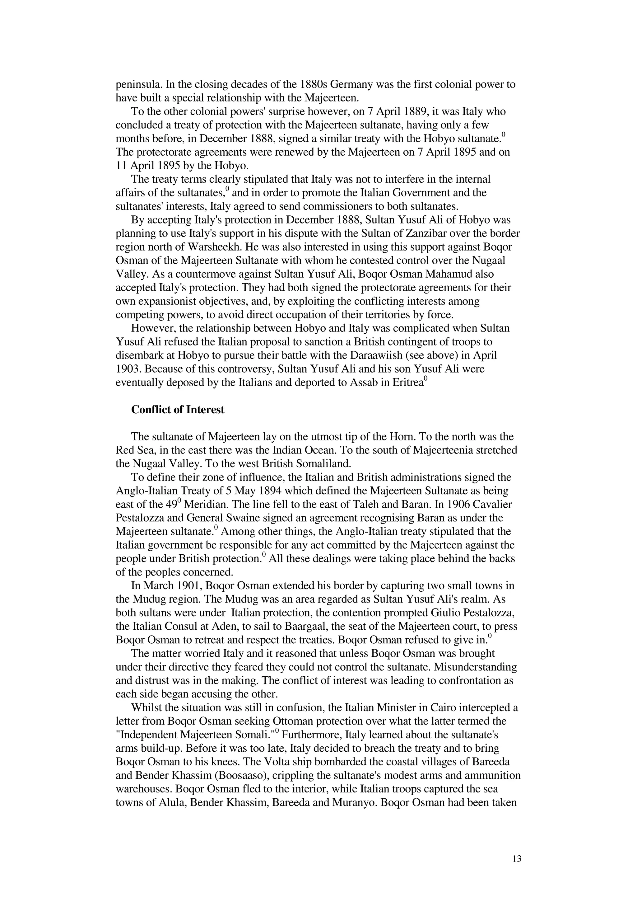 13
peninsula. In the closing decades of the 1880s Germany was the first colonial power to
have built a special relationship with the Majeerteen.
To the other colonial powers' surprise however, on 7 April 1889, it was Italy who
concluded a treaty of protection with the Majeerteen sultanate, having only a few
months before, in December 1888, signed a similar treaty with the Hobyo sultanate.0
The protectorate agreements were renewed by the Majeerteen on 7 April 1895 and on
11 April 1895 by the Hobyo.
The treaty terms clearly stipulated that Italy was not to interfere in the internal
affairs of the sultanates,0
and in order to promote the Italian Government and the
sultanates' interests, Italy agreed to send commissioners to both sultanates.
By accepting Italy's protection in December 1888, Sultan Yusuf Ali of Hobyo was
planning to use Italy's support in his dispute with the Sultan of Zanzibar over the border
region north of Warsheekh. He was also interested in using this support against Boqor
Osman of the Majeerteen Sultanate with whom he contested control over the Nugaal
Valley. As a countermove against Sultan Yusuf Ali, Boqor Osman Mahamud also
accepted Italy's protection. They had both signed the protectorate agreements for their
own expansionist objectives, and, by exploiting the conflicting interests among
competing powers, to avoid direct occupation of their territories by force.
However, the relationship between Hobyo and Italy was complicated when Sultan
Yusuf Ali refused the Italian proposal to sanction a British contingent of troops to
disembark at Hobyo to pursue their battle with the Daraawiish (see above) in April
1903. Because of this controversy, Sultan Yusuf Ali and his son Yusuf Ali were
eventually deposed by the Italians and deported to Assab in Eritrea0
Conflict of Interest
The sultanate of Majeerteen lay on the utmost tip of the Horn. To the north was the
Red Sea, in the east there was the Indian Ocean. To the south of Majeerteenia stretched
the Nugaal Valley. To the west British Somaliland.
To define their zone of influence, the Italian and British administrations signed the
Anglo-Italian Treaty of 5 May 1894 which defined the Majeerteen Sultanate as being
east of the 490
Meridian. The line fell to the east of Taleh and Baran. In 1906 Cavalier
Pestalozza and General Swaine signed an agreement recognising Baran as under the
Majeerteen sultanate.0
Among other things, the Anglo-Italian treaty stipulated that the
Italian government be responsible for any act committed by the Majeerteen against the
people under British protection.0
All these dealings were taking place behind the backs
of the peoples concerned.
In March 1901, Boqor Osman extended his border by capturing two small towns in
the Mudug region. The Mudug was an area regarded as Sultan Yusuf Ali's realm. As
both sultans were under Italian protection, the contention prompted Giulio Pestalozza,
the Italian Consul at Aden, to sail to Baargaal, the seat of the Majeerteen court, to press
Boqor Osman to retreat and respect the treaties. Boqor Osman refused to give in.0
The matter worried Italy and it reasoned that unless Boqor Osman was brought
under their directive they feared they could not control the sultanate. Misunderstanding
and distrust was in the making. The conflict of interest was leading to confrontation as
each side began accusing the other.
Whilst the situation was still in confusion, the Italian Minister in Cairo intercepted a
letter from Boqor Osman seeking Ottoman protection over what the latter termed the
"Independent Majeerteen Somali."0
Furthermore, Italy learned about the sultanate's
arms build-up. Before it was too late, Italy decided to breach the treaty and to bring
Boqor Osman to his knees. The Volta ship bombarded the coastal villages of Bareeda
and Bender Khassim (Boosaaso), crippling the sultanate's modest arms and ammunition
warehouses. Boqor Osman fled to the interior, while Italian troops captured the sea
towns of Alula, Bender Khassim, Bareeda and Muranyo. Boqor Osman had been taken
 